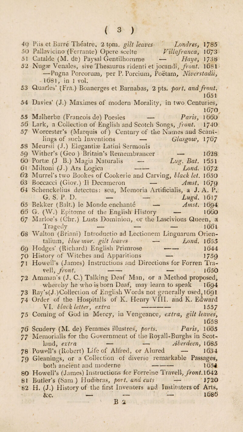 49 Pi is et Barre Theatre, 2 tom, gilt leaves Londres, 1785 50 Pallavicino (Ferrante) Opere scelte Villafranca, 1673 51 Catalde (M. de) Paysal Gentilhomme — Haye, 1738 52 Nngae Venales, sive Thesaurus ridenti et jocandi, front. 1681 — Pugna Porcorum, per P. Porcium, Poetam, Niverstadii, 1681, in 1 vol. 53 Quarles’ (Fra,) Boanerges et Barnabas, 2 pts. port. and front. 1651 54 Davies’ (J.) Maximes of modern Morality, in two Centuries, 1670 55 Malherbe (Francois de) Poesies — Paris, 1 66t) 56 Lark, a Collection of English and Scotch Songs, front. 1740 57 Worcester’s (Marquis of) Century of the Names and Scant¬ lings of such Inventions 5S Meursii (J.) Elegantiae Latini Sermonis 59 Wither’s (Geo ) Britain’s Remembrancer Glasgow, 1767 1628 1051 1672 1650 I679 60 Portae (J B.) Magia Naturalis — Lug. Bat. 61 Miltoni (J.) Ars Logica - Lond. 62 Murrel’s two Bookes of Cookerie and Carving, Hack let. 63 Boccacci (Giov.) II Decameron — Amst. 64 Schenckelius detectus: seu, Memoria Artificialis, a J. A, P. G. S. P. D. — — Lugd. 1617 65 Bekker (Balt.) le Monde enchante —- Amst. 1694 66 G. (W.) Epitome of the English Flistory -— 1660 67 Marloe's (Chr.) Lusts Dominion, or the Lascivious Queen, a Tragedy — — — l66l 68 Walton (Briani) Introductio ad Lectionem Linguarum Qrien- talium, blue mor. gilt leaves — Lond. 1655 69 Hodges’ (Richard) English Primrose —-— 1644 70 History of Witches and Apparitions — 1759 71 Howell’s (James) Instructions and Directions for Forren Tra- vell, front. - —• 1650 72 Amman’s (J. C.) Talking Deaf Man, or a Method proposed, whereby he who is born Deaf, may learn to speak 1694 73 Ray’s(J.)CoIlection of English Words not generally used,169! 74 Order of the Hospitalls of K. Henry VIII. and K. Edward VI. black letter, extra - 1557 75 Coming of God in Mercy, in Vengeance, extra, gilt leaves, 1658 76 Scudery (M. de) Femmes illustres, ports. Paris, 1665 77 Memorialls for the Government of the Royall-Burghs in Scot¬ land, extra — — Aberdeen, 1685 78 Powell’s (Robert) Life of Alfred, or Alured — 1634 79 Gleanings, or a Collection of diverse remarkable Passages, both ancient and moderne --— 165* 80 Howell’s (James) Instructions for Forreine Travell, front.\642 81 Butler’s (Sam ) Hudibras, port, and cuts 1720 82 H. (J.) History of the first Inventers and Institutes of Arts, &c. — — — 1686 ' B 2