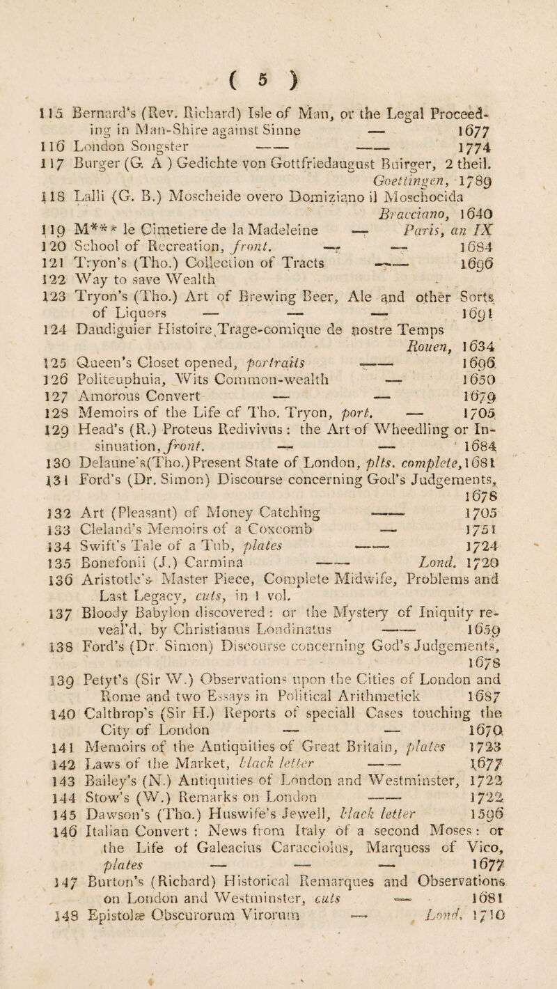 115 Bernard's (Rev. Richard) Isle of Man, or the Legal Proceed¬ ing in Man-Shire against Sinne — 1677 110 London Songster —— -- 1774 117 Burger (G. A ) Gedichte von Gottfriedaugust Buirger, 2 theil. Goettingen, 1789 118 Lalli (G. B.) Moscheide overo Bomiziano il Moschocida Bracciano, 1640 l l.Q M** * le Cimetiere de la Madeleine — Paris] an IX 120 School of Recreatiop, front. —- —- ] 684 121 Tryon’s (Tho.) Collection of Tracts — 1696 122 Way to save Wealth 123 Tryon’s (Tho.) Art of Brewing Beer, Ale and other Sorts of Liquors — — —- 101)1 124 Daudiguier Histoire^Trage-comique de sostre Temps Rouen, 1634 125 Queen’s Closet opened, portraits —- 1696 126 Politeuohuia, Wits Common-wealth — 1050 127 Amorous Convert — — 1679 128 Memoirs of the Life cf Tho. Tryon, port. —• 1705 129 Head’s (R.) Proteus Redivivus : the Art of Wheedling or In¬ sinuation, front. — —- ‘ 1084 130 Delaune‘s(Tho.)Present State of London, pits, complete, 1681 131 Ford’s (Dr. Simon) Discourse concerning God’s Judgements, 1076 132 Art (Pleasant) of Money Catching -—— 1705 133 Cleland’s Memoirs of a Coxcomb — 1751 134 Swift’s Tale of a Tub, plates - 1724 135 Bonefonii (J.) Carmina - Lond. 1/20 130 Aristotle's- Master Piece, Complete Midwife, Problems and Last Legacy, cuts, in 1 vol. 137 Bloody Babylon discovered: or the Mystery of Iniquity re¬ veal’d, by Christiaans Londrnatus -- 1050 138 Ford’s (Dr. Simon) Discourse concerning God’s Judgements, 1678 139 Petyt’s (Sir W.) Observations upon the Cities of London and Rome and two Essays in Political Arithmetick 1087 140 Caltbrop’s (Sir H.) Reports of speciall Cases touching the City of London — — 10JG 141 Memoirs of the Antiquities of Great Britain, plates 1/23 142 Laws of the Market, Hack letter —- \6J7 143 Bailey’s (N.) Antiquities of London and Westminster, 1722 144 Stow’s (W.) Remarks on London -- 1722 145 Da wson’s (Tho.) Huswife’s Jewell, Hack letter 1590 140 Italian Convert : News from Italy of a second Moses: or the Life of Galeacius Caracciolus, Marquess of Vico, folates — —■ — 1677 3 47 Burton’s (Richard) Historical Remarques and Observations on London and Westminster, cuts «—■ 108! 148 Epistolse Obscurorum Viroruna —* Lond, 1710