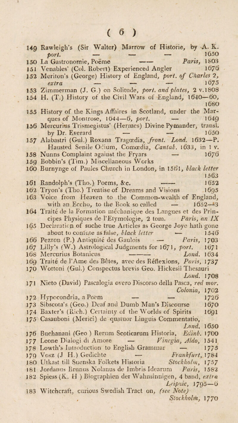149 Rawleigh's (Sir Walter) Marrow of Historic* by -Jl. K. port. — —- 1650 150 La Gastronomic* Poeme —Paris, 1803 151 Venables’ (Col. Robert) Experienced Angler 1676 352 Meriton’s (George) History of England* port, of Charles 2, extra — — > — 16/5 153 Zimmerman (J. G.) on Solitude, port, and plates, 2 v. 1808 154 LI. (T.) History of the Civil Wars of England* 1640—6'0, 1680 155 History of the Kings Affaires in Scotland, under the Mar¬ ques of Montrose, I (544—6, port. — 1649 156 Mercurius Trismegistus’ (Hermes) Divine Pymander, iransh by Dr. Everard — —- 1050 157 Alabastri (Gul.) Roxana Tragoedia, front. Land. 1632-—P, Hausted Senile Odium, Comccdia, Cantab. 1033* in 1 v. 3 58 Nunns Complaint against the Fryars — 36/6 159 Bobbin’s (Tim.) Miscellaneous Works 160 Burnynge of Paules Church in London, in 1561, black letter 1563 161 Randolph’s (Tho.) Poems, Src. ■ ■■ 1652 16'2 Tryon’s (Tho.) Treatise of Dreams and Visions 1695 163 Voice from Heaven to the Common-wealth of England, with an Eccho, to the Book so called —- 1652—3 164 T raite de la Formation mechanique des Langues et des Prin- cipes Physiques de 1’Etymologie, 2 tom. Paris, an IX 165 Declaration of suche true Articles as George Joye hath gone about to confute as false, black letter —* i54Q 166 Pezron (P.) Antiquite des Gaulois — Paris, 1/03 167 Lilly’s (W.) Astrological Judgments for 1671, port. 1671 168 Mercurius Botanicns --— Loud. 1634 369 Traite de 1’Ame des Betes, avee des Reflexions, Paris, 1737 170 Wottoni (Gul.) Conspectus brevis Geo. Llickesii Thesauri Land. 17O8 171 Nieto (David) Pascalogia overo Discorso della Pasca, red mor. Colonia, 1702 3 72 Hypccondria, a Poem — — 1726 173 Sibscota’s (Geo.) Deaf and Dumb Man’s Discourse 1670 174 Baxter’s (Rich.) Certainty of the Worlds of Spirits 1691 175 Casauboni (Merici) de quatuor Linguis Commentatio, Land. 1650 376 Buchanani (Geo) Rerum Scoticarum Historia, Edinb. 1700 177 Leone Dialogi di Amore — Vine.gia, Jldo, 1541 378 Lowth’s Introduction to English Grammar — 17/5 J79 Vosz (J H.) Gedichte — Frankfurt, 17S-I 180 Utkast till Suenska Folkets Historia Stockholm, 1 757 181 Jordanus Brunus Nolanus de Jmbris Idearum Paris, 1582 182 Spiess (K. LI ) Biographien der Wahnsinnigen, 4 band, extra Leipzic, i 795—6 183 Witchcraft, curious Swedish Tract on, (see Note) t Stockholm, 1770