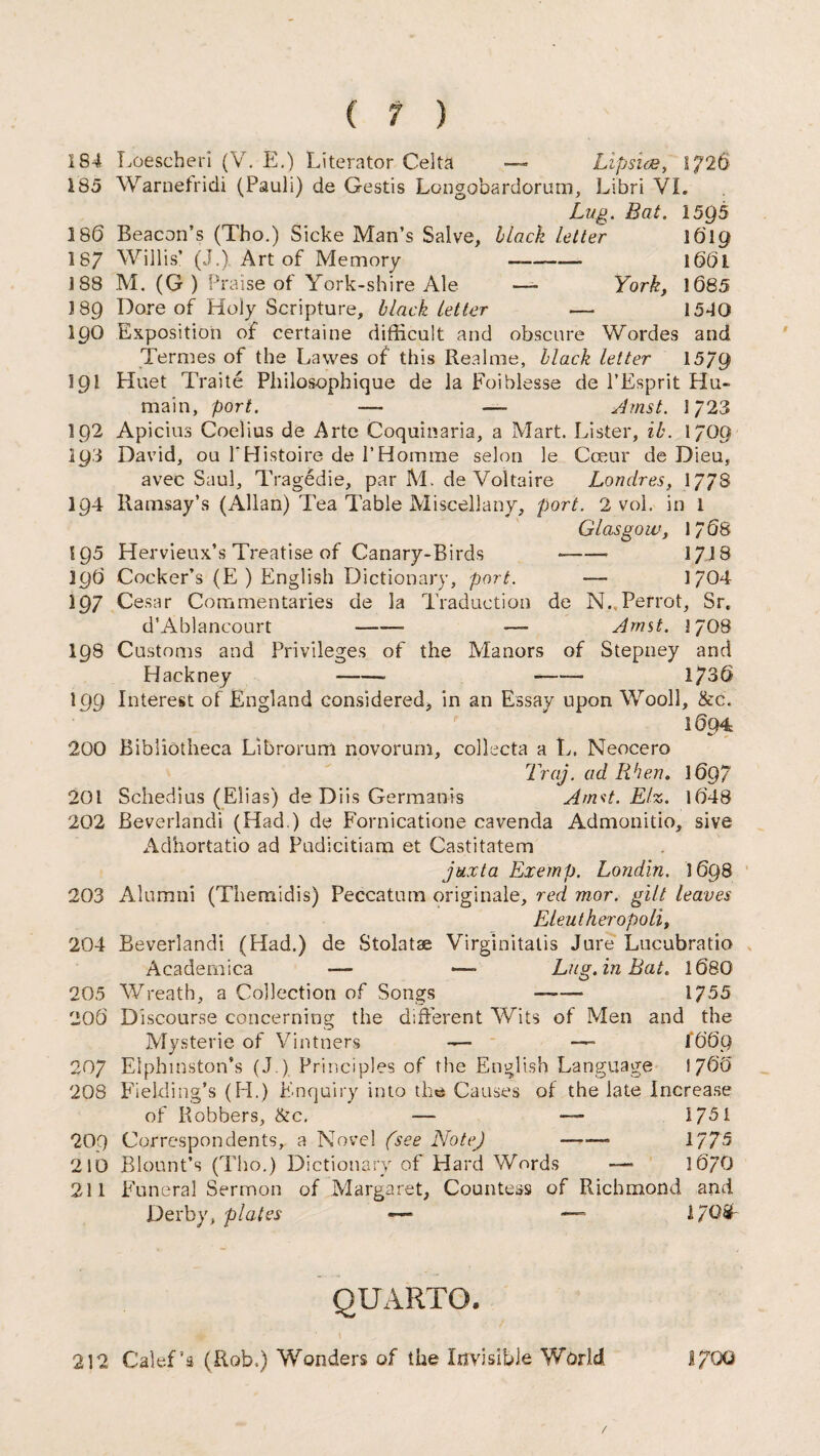 184 Loescheri (V. E.) Literator Celta — Lipsice, 1)26 185 Warnefridi (Pauli) de Gestis Longobardorum, Libri VI. Lug. Bat. 1595 186 Beacon’s (Tho.) Sicke Man’s Salve, black letter 1619 187 Willis’ (J.) Art of Memory —- 1001 188 M. (G ) Praise of York-shire Ale — York, 1085 189 Dare of Holy Scripture, black tetter — 1540 190 Exposition of certaine difficult and obscure Wordes and Termes of the Lawes of this Real me, black letter 15/9 191 Huet Trade Philosophique de la Foiblesse de l’Esprit Hu- main, port. — — Amst. 1/23 192 Apicius Coelius de Arte Coquinaria, a Mart. Lister, ib. I/O9 393 David, ou 1'Histoire de PHomme selon le Cceur de Dieu, avec Saul, Tragedie, par M. de Voltaire Londres, 177S 194 Ramsay’s (Allan) Tea Table Miscellany, port. 2 vol. in 1 Glasgow, 1/08 195 Hervieux’s Treatise of Canary-Birds -- 1718 390 Cocker’s (E ) English Dictionary, port. —- 1/04 197 Cesar Commentaries de la Traduction de N. Perrot, Sr. d’Ablancourt -- — Amst. 17O8 198 Customs and Privileges of the Manors of Stepney and Hackney - -—■ 1730 199 Interest of England considered, in an Essay upon Wooll, &c. 1094 200 Bibliotheca Librorum novorum, collecta a L. Neocero Traj. ad Rhen, 1097 201 Schedius (Elias) de Diis Germanis Amst. Elz. 1048 202 Beverlandi (Had.) de Fornicatione cavenda Admonitio, sive Adhortatio ad Pudicitiam et Castitatem juxta Exemp. Londin. 3 008 203 Alumni (Themidis) Peccatum originale, red mor. gilt leaves Eleutheropoli, 204 Beverlandi (Had.) de Stolatae Virginitatis Jure Lucubratio Academica — — Lug. in Bat. 1080 205 Wreath, a Collection of Songs -- 1755 200 Discourse concerning the different Wits of Men and the Mysterie of Vintners —- 1000 207 Elphmston’s (J.) Principles of the English Language 1700 208 Fielding’s (H.) Enquiry into the Causes of the late Increase of Robbers, &c, —- — 1751 20Q Correspondents, a Novel (see Note) —— 1775 210 Blount’s (Tho.) Dictionary of Hard Words —- 1070 211 Funeral Sermon of Margaret, Countess of Richmond and Derby, plates — — QUARTO. 212 Calef’a (Rob.) Wonders of the Invisible World l)QQ /