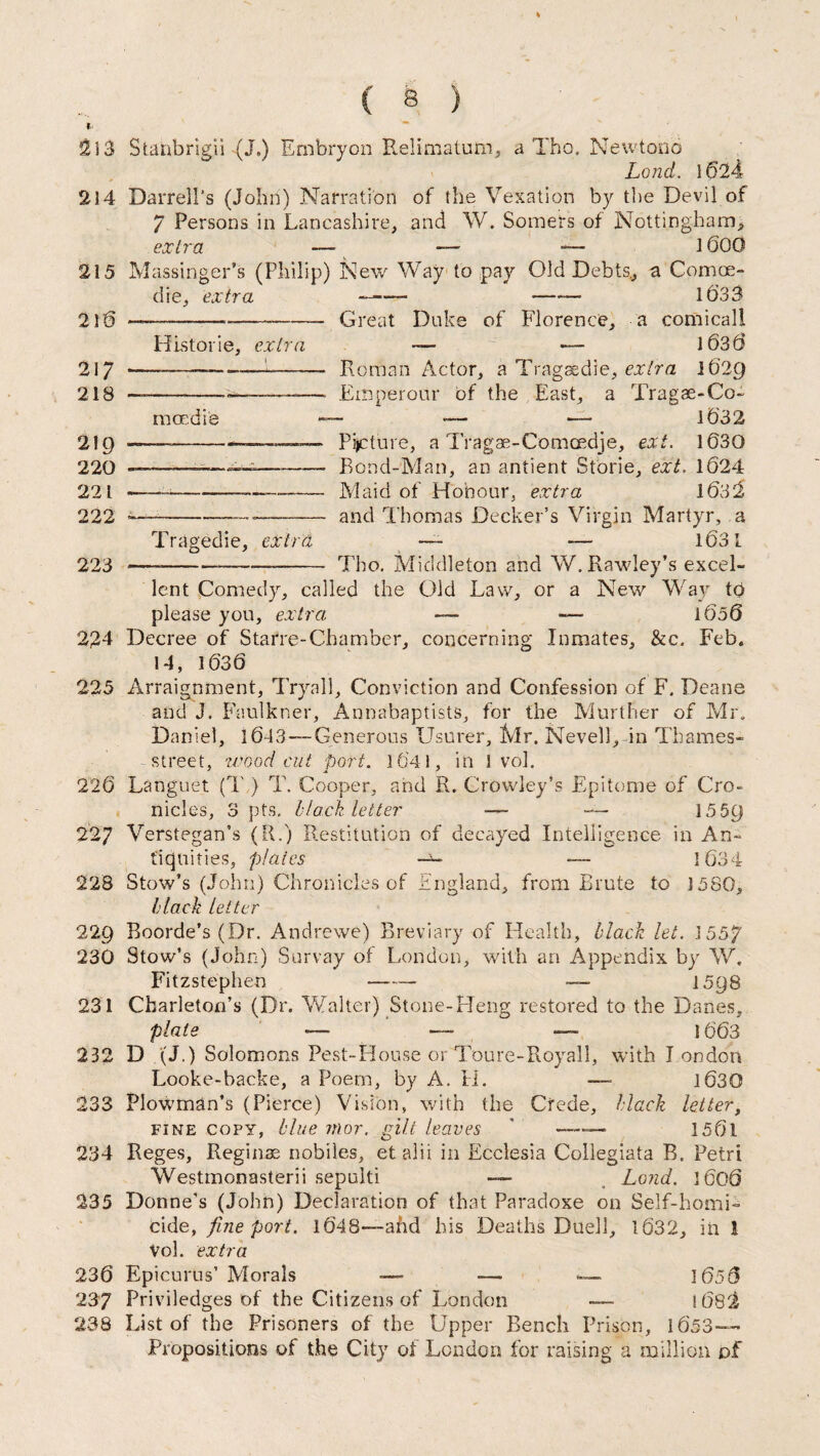 2S3 Stanbrigii -.(J.) Embryon Relimatum, a Tho. Newtono Land. 1624 214 Darrell’s (John) Narration of the Vexation by the Devil of 7 Persons in Lancashire, and W. Somers of Nottingham, extra — — —- 1600 215 Massinger’s (Philip) New Way to pay Old Debts., a Comce - die, extra —- - 1033 216 —----— Great Duke of Florence, a comicall Histone, extra — — 1636 217 --——-—1-- Roman Actor, a Tragaedie, extra 1629 218 —--——-——— Efhperour of the East, a Tragae-Co- maedie —- — — 1632 219 ——-- Picture, a Tragae-Comcedje, ext. 1630 220 -— —-- Bond-Man, an antient Storie, ext. 1624 221 ——~— --——- Maid of Honour, extra 1632 222 — ---- and Thomas Decker’s Virgin Martyr, a Tragedie, extra — — 1631 223 --Tho. Middleton and W. Rawley’s excel¬ lent Comedy, called the Old Law, or a New Way td please you, extra, — — i6o6 224 Decree of Starre-Chamber, concerning Inmates, &c. Feb. 14, 1636 225 Arraignment, Tryall, Conviction and Confession of F. Deane and J. Faulkner, Annabaptists, for the Murther of Mr. Daniel, 1643—Generous Usurer, Mr. Nevell, in Thames- street, wood cut port. 1641, in 1 vol. 226 Languet (T ) T. Cooper, and R. Crowley’s Epitome of Cro- nicles, opts. Hack letter — — 1559 227 Verstegan’s (R.) Restitution of decayed Intelligence in An¬ tiquities, plates — — 1634 228 Stow’s (John) Chronicles of England, from Brute to 1580, black letter 229 Boorde’s (Dr. Andrewe) Breviary of Health, black let. 1557 230 Stow’s (John) Survay of London, with an Appendix by W. Fitzstephen —— — 1598 231 Cbarleton’s (Dr. Walter) Stone-Heng restored to the Danes, plate 1663 232 D (J.) Solomons Pest-House or Toure-Royall, with I ondon Looke-backe, a Poem, by A. II. — 1630 233 Plowman’s (Pierce) Vision, with the Cfede, black letter, fine copy, blue mor. gilt leaves * - 156l 234 Reges, Reginae nobiles, etalii in Ecclesia Collegiata B. Petri Westmonasterii sepulti -— Lond. 1606 235 Donne's (John) Declaration of that Paradoxe on Self-homi¬ cide, fine port. 1648—-and his Deaths Duel!, 1632, in 1 Vol. extra 236 Epicurus’ Morals — — — 1656 237 Priviledges of the Citizens of London l68^ 238 List of the Prisoners of the Upper Bench Prison, 1653— Propositions of the City of London for raising a million of