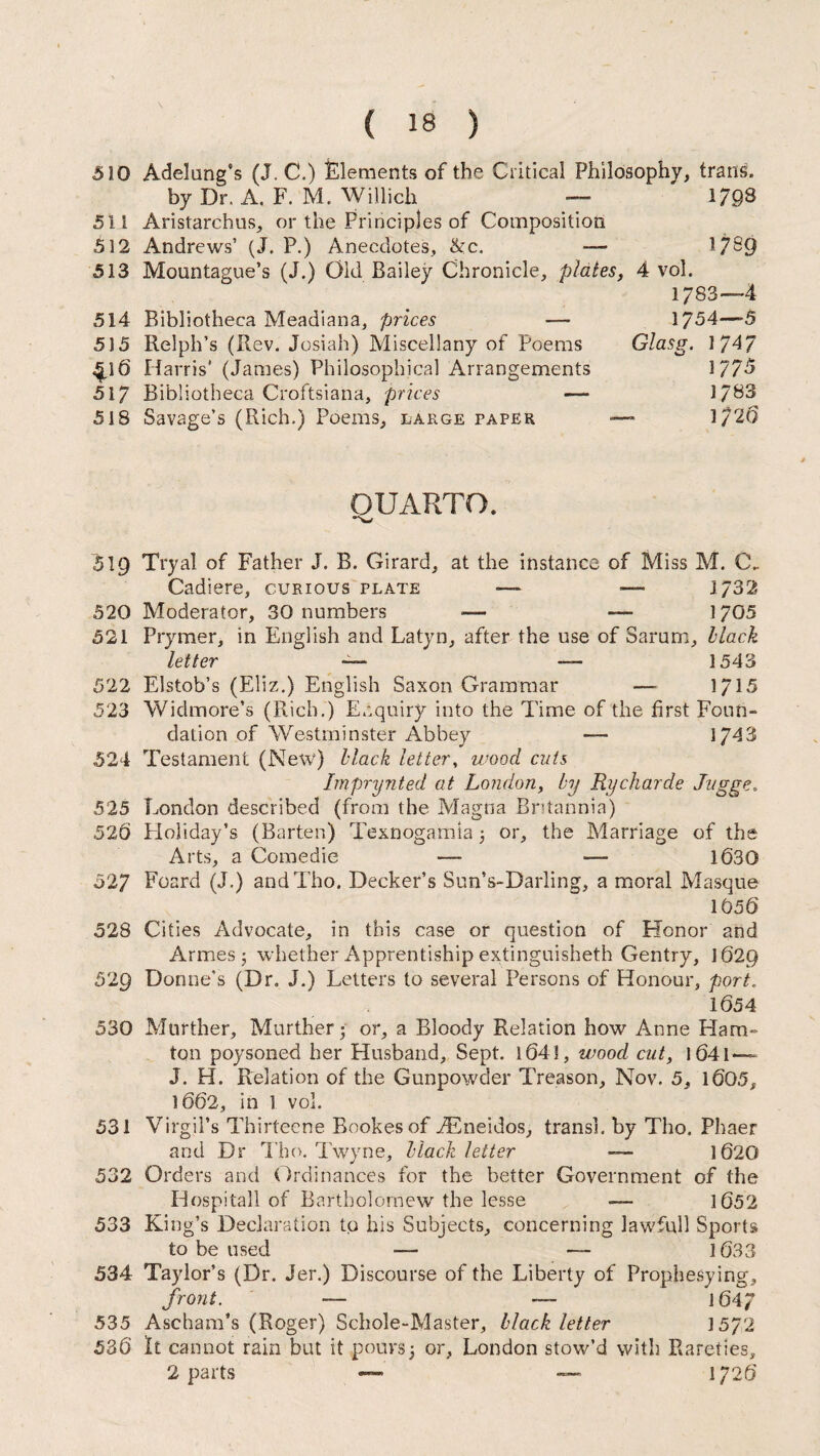 510 Adelung’s (J. C.) Elements of the Critical Philosophy, trams. by Dr. A. F. M. Willich — 179^ 511 Aristarchus, or the Principles of Composition 512 Andrews’ (J. P.) Anecdotes, &:c. — 17^9 513 Mountague’s (J.) Old Bailey Chronicle, plates, 4 vol. 1783—4 514 Bibliotheca Meadiana, prices — 1754—5 515 Relph’s (Rev. Josiah) Miscellany of Poems Glasg. 1747 4p6 Harris' (James) Philosophical Arrangements 1775 517 Bibliotheca Croftsiana, prices — 1783 518 Savage’s (Rich.) Poems, large paper —- 1/20 QUARTO. 519 Tryal of Father J. B. Girard, at the instance of Miss M. C. Cadiere, curious plate — — 1732 520 Moderator, 30 numbers •— — 1705 521 Prymer, in English and Latyn, after the use of Sarum, Hack letter 1543 522 Elstob’s (Eliz.) English Saxon Grammar — 1715 523 Widmore’s (Rich.) Enquiry into the Time of the first Foun¬ dation of Westminster Abbey — 1743 524 Testament (New) Mack letter, wood cuts Imprynted at London, by Rycharde Jugge. 525 London described (from the Magna Britannia) 52b Ploliday’s (Barter.) Texnogamia 5 or, the Marriage of the Arts, a Comedie — — 1630 527 Foard (J.) andTho. Decker’s Sun’s-Darling, a moral Masque 16 56 528 Cities Advocate, in this case or question of Honor and Armes j whether Apprentiship extinguished! Gentry, 1620 529 Donne’s (Dr. J.) Letters to several Persons of Honour, port. 1654 530 Murther, Murther • or, a Bloody Relation how Anne Ham- ton poysoned her Husband, Sept. 1641, wood cut, l64l — J. H. Relation of the Gunpowder Treason, Nov. 5, 1605, 1662, in 1 vol. 531 Virgil’s Thirteene Bookesof iEneidos, transl. by Tho. Phaer and Dr Tho. Twvne, Mack letter — 1620 532 Orders and Ordinances for the better Government of the Hospitall of Bartholomew the lesse — 1652 533 King’s Declaration to his Subjects, concerning lawfull Sports to be used — — 1633 534 Taylor’s (Dr. Jer.) Discourse of the Liberty of Prophesying, front. — — 1647 535 Ascham’s (Roger) Schole-Master, Mack letter 15/2 536 It cannot rain but it pours; or, London stow’d with Rareties, 2 parts — — 1726