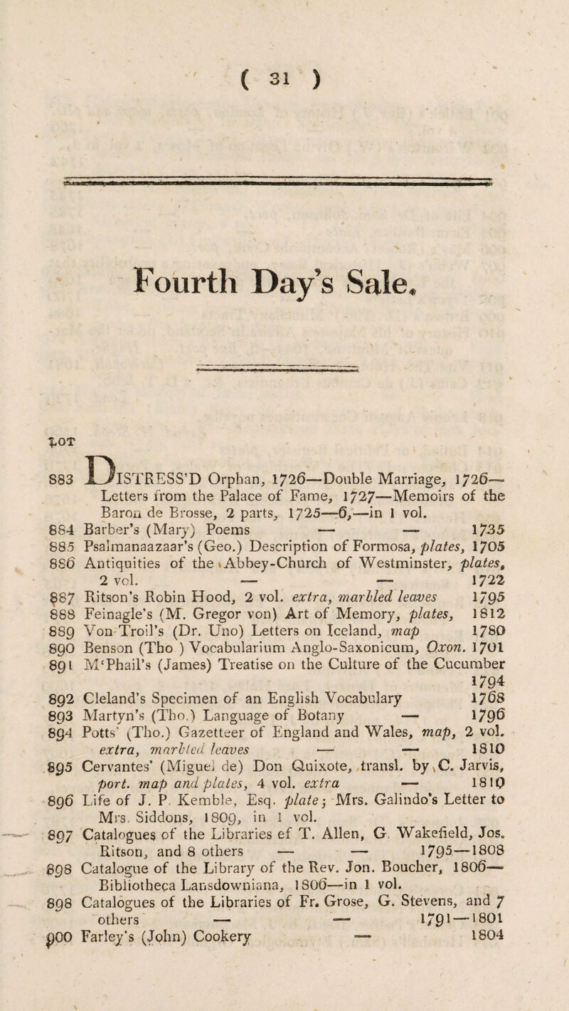 Fourth Day’s Sale* 1*0T S33 I)lSTRESS’D Orphan, 1726—-Double Marriage, J / 26- Letters from the Palace of Fame, 1/27—-Memoirs °f the Baron de Brosse, 2 parts, 1725—6,—in 1 voh 884 Barber’s (Mary) Poems — — 1735 885 Psalmanaazaar’s (Geo.) Description of Formosa, plates? 1705 886 Antiquities of the Abbey-Church of Westminster, plates, 2 vcl. — — 1722 887 Ritson’s Robin Hood, 2 vol. extra, marbled leaves 1795 888 Feinagle’s (M. Gregor von) Art of Memory, plates, 1812 889 Yon Troil’s (Dr. Uno) Letters on Iceland, map 1780 890 Benson (Tho ) Vocabularium Anglo-Saxonicum, Qxon. 1701 891 M‘Phail’s (James) Treatise on the Culture of the Cucumber 1794 892 Cleland’s Specimen of an English Vocabulary 1768 893 Martyn’s (Tho,) Language of Botany — 179^ 894 Potts’ (Tho.) Gazetteer of England and Wales, map, 2 voh extra, marbled leaves — — 1810 895 Cervantes’ (Miguei de) Don Quixote, transl. by ,C. Jarvis, port, map and plates, 4 vol. extra — 1810 896 Life of J. P Kemble, Esq. plate j Mrs. Galindo’s Letter to Mrs, Siddons, I8O9, in 1 vol. 897 Catalogues of the Libraries ef T. Allen, G. Wakefield, Jos* Ritson, and 8 others — —• 1795—1808 BQ8 Catalogue of the Library of the Rev. Jon. Boucher, 1806—- Bibliotheca Lansdowniana, 1806—in 1 vol. 898 Catalogues of the Libraries of Fr. Grose, G. Stevens, and 7 others — — 179* — '801 pOO Farley’s (John) Cookery — 1804