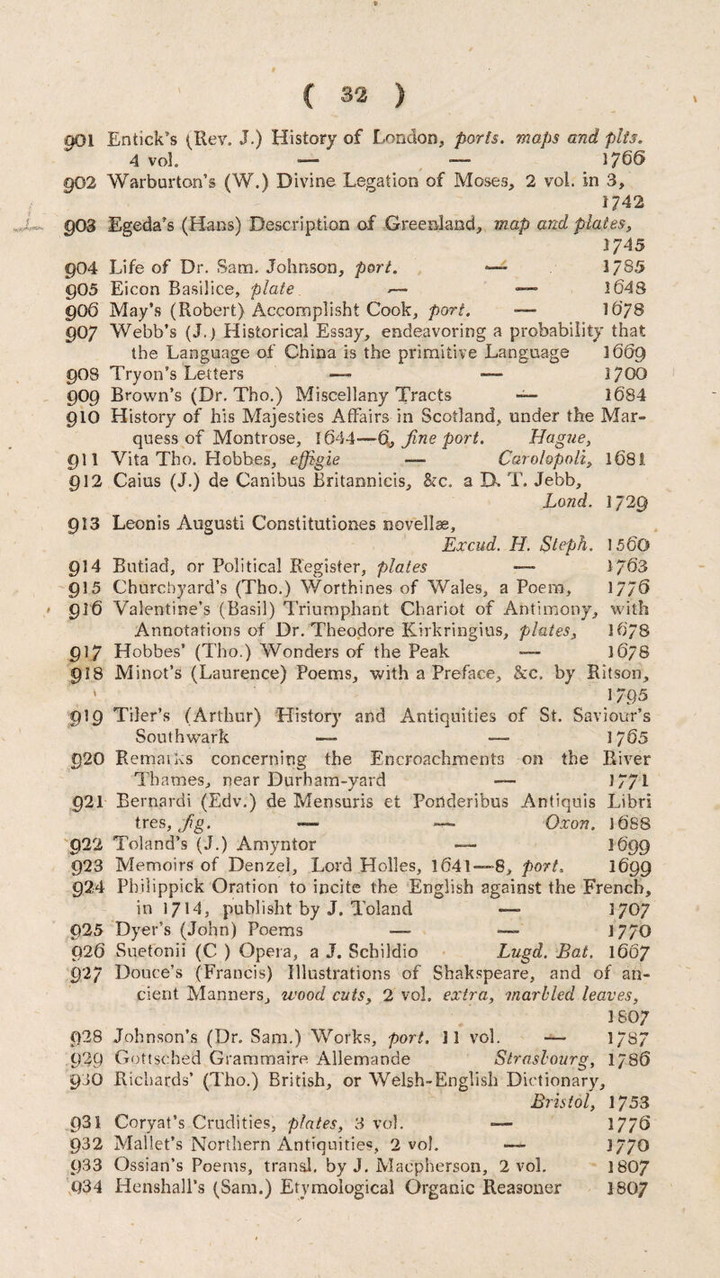 901 Entick’s (Rev. J.) History of London, ports, maps and pits. 4 vol — — 1766 902 Warburton’s (W.) Divine Legation of Moses, 2 vol. in 3, 1742 §03 Egeda’s (Flans) Description of Greenland, map and plates, 1745 904 Life of Dr. Sam. Johnson, port. — 1785 905 Eicon Basilice, plate —■ —- 1648 906 May’s (Robert) Accomplisht Cook, port. — 1678 907 Webb’s (J.) Historical Essay, endeavoring a probability that the Language of China is the primitive Language 1669 90S Tryon’s Letters — — 1700 909 Brown’s (Dr. Tho.) Miscellany Tracts — 1684 910 History of his Majesties Affairs in Scotland,, under the Mar¬ quess of Montrose, 1644—Oj fine port. Hague, 911 Vita Tho. Hobbes, effbgie — Carolopoli, l68i 912 Cains (J.) de Canibus Britannicis, &c. a B. T. Jebb, Land. 1729 913 Leon is August! Constitutiones novellas. Ex cud. H. Steph. 1560 914 Butiad, or Political Register, plates — 1/63 915 Churchyard’s (Tho.) Worthines of Wales, a Poem, 1776 916 Valentine’s (Basil) Triumphant Chariot of Antimony, with Annotations of Dr.'Theodore Kirkringius, plates, 1678 917 Hobbes’ (Tho.) Wonders of the Peak — ]6/S 918 Minot’s (Laurence) Poems, with a Preface, &c. by Ritson, ' > 1795 919 Tiler’s (Arthur) History and Antiquities of St. Saviour’s Southwark — — 1765 920 Remaiks concerning the Encroachments on the River Thames, near Durham-yard — 1771 921 Bernard! (Edv.) de Mensuris et Fonderibus Antiquis Libri tres, Jig. — — Qxon. 16S8 922 Toland’s (J.) Amyntor — 1699 923 Memoirs of Denzel, Lord Holies, 1641—8, port. 1699 924 Pbilippick Oration to incite the English against the French, in 1714, publisht by J. Toland — 1707 925 Dyer’s (John) Poems — — 1770 926 Suetonii (C ) Opera, a J. Scbildio Lugd. Bat. 1667 92/ Douce’s (Francis) Illustrations of Shakspeare, and of an¬ cient Manners, wood cuts, 2 vol. extra, marbled leaves, 1807 928 Johnson’s (Dr. Sam.) Works, port. II vol. —■ 1/87 929 Gottsched Grammaire Allemande Strasbourg, 1786 9JO Richards’ (Tho.) British, or Welsh-English Dictionary, Bristol, 1753 931 Coryat’s Crudities, plates, 3 vol. — 17/6 932 Mallet’s Northern Antiquities, 2 vol. — 1770 933 Ossian’s Poems, tran&l. by J. Macpherson, 2 vol. 1807 Q34 Henshall’s (Sam.) Etymological Organic Reasoner 180/