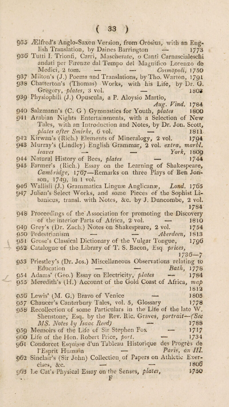 C)35 EElfred’s Anglo-Saxon Version, from Orosius, with an Eng* lish Translation, by Daines Barrington — 1/73 £)36 Tutti I. Trionfi, Carri, Mascherate, o Canti Carnascialeschi andati per Firenze dal Tempo del Magnifico Lorenzo de Medici, 2 tom. — —- CosmQpoli, 1750 93/ Milton’s (J.) Poems and Translations, by Tho. Warton, 1791 93S Chatterton’s (Thomas) Works, with his Life, by Dr. G, Gregory,-plates, 3 voh —  ISOS 939 Physiophili (J.) Opuscula, a P. Aloysio Martio, Aug. Find. 1784 940 Salzmann’s (C. G) Gymnastics for Youth, plates 1800 941 Arabian Nights Entertainments, with a Selection of New Tales, with an Introduction and Notes, by Dr. Jon. Scott, plates after Smirke, Ovol. •— 1811 942 Kirwan's (Rich.) Elements of Mineralogy, 2 vol. 1794 943 Murray’s (Linaley) English Grammar, 2 vol. extra, marhl. leaves — — York, I8O9 944 Natural History of Bees, plates — 1744 945 Farmer’s (Rich,) Essay on the Learning of Shakespeare, Cambridge, 1767—Remarks on three Plays of Ben Jon« son, 1749, in 1 vol. 946 Wallisii (J.) Grammatica Linguae Anglicanae, Bond, 1705 947 Julian’s Select Works, and some Pieces of the Sophist Li« banicus, transl. with Notes, &c. by J. Duncombe, 2 vol, 1784 948 Proceedings of the'Association for promoting the Discovery of the interior Parts of Africa, 2 vol. — 1810 949 Grey’s (Dr. Zach.) Notes on Shakespeare, 2 vol. 1754 950 Pedestrianism — — Aberdeen, 1813 Q51 Grose’s Classical Dictionary of the Vulgar Tongue, 1796 952 Catalogue of the Library of T. S. Bacon, Esq prices, 1730—7 953 Priestley’s (Dr. Jos.) Miscellaneous Observations relating to Education — —• Bath, 177® 954 Adams’ (Geo.) Essay on Electricity, plates — 1784 955 Meredith’s (H.) Account of the Gold Coast of Africa, map 1812 050 Lewis’ (M. G.) Bravo of Venice — 1805 957 Chaucer’s Canterbury Tales, vol. 5, Glossary 1778 958 Recollection of some Particulars in the Life of the late W, Shenstone, Esq. by the Rev. Ric. Graves, portrait-(Sec MS. Notes by Isaac Reed) —- 1788 959 Memoirs of the Life of Sir Stephen Fox — 1717 960 Life of the Hon. Robert Price, port. — 1734 901 Condorcet Esquisse d’un Tableau Historique des Progres de l’Esprit Humain — Paris, an III 902 Sinclair’s (Sir John) Collection of Papers on Athletic Exer¬ cises, &c. — — 1800 903 Cat’s Physical Essay on the Senses, plates, 1750 F