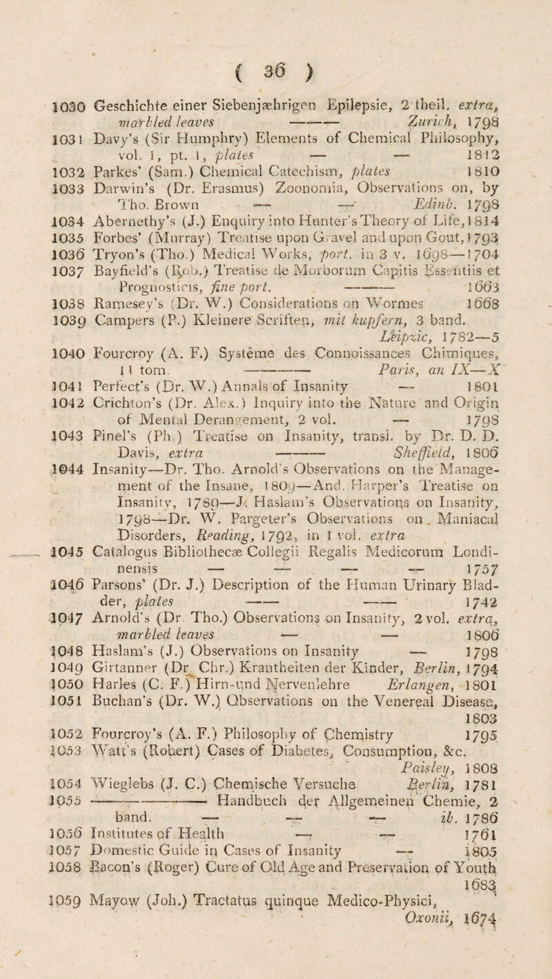 1030 Geschichte einer Siebenjaehrigen Epilepsia, 2’tbeil. extra9 marl led leaves —--- Zurich, 1798 1031 Davy’s (Sir Humphry) Elements of Chemical Philosophy, vol. i, pt. 1, plates — •—* 18 ! 2 1032 Parkes’ (Sam.) Chemical Catechism, plates 1810 1033 Darwin’s (Dr. Erasmus) Zoonomia, Observations on, by Tho. Brown —~ — Edinb. 1798 1034 Abernethy’s (J.) Enquiry into Hunter’s Theory of Life, 1814 1035 Forbes’ (Murray) Treatise upon Gravel and upon Gout,I 793 1030 Tryon’s (Tho.) Medical Works, port.. in 3 v. 1698—’704 1037 Bayfield’s (Rob.) Treatise de Morborum Capitis Ess ntiis et Prognosticis, fine port. —-- 1663 1038 Ramesey’s (Dr. W.) Considerations on Wormes 1668 103Q Campers (P.) Kleinere Seriften, mit hup fern, 3 band. Lkipzic, 1782—5 1040 Fourcroy (A. F.) Systems des Connoissances Chimiques, {l tom -—— Paris, an IX—X 1041 Perfect’s (Dr. W.) Annals of Insanity — 1801 1042 Crichton’s (Dr. Alex.) Inquiry into the Nature and Origin of Mental Derangement, 2 vol. — 1798 1043 Pinel’s (Ph ) Treatise on Insanity, transl. by Dr. D. D. Davis, extra --- Sheffield, 1806 1©44 Insanity—Dr. Tho. Arnold’s Observations on the Manage¬ ment of the Insane, I8O9—And. Harper’s Treatise on Insanity, 1780—J. Haslam’s Observations on Insanity, 1798—Dr. W. Pargeter’s Observations on . Maniacal Disorders, Reading, 1792, in I vol. extra 1045 Catalogus Bibliothecae Collegii Regalis Medicorutn Londi- nensis — — 1757 1046 Parsons’ (Dr. J.) Description of the Human Urinary Blad- der, plates --— -- 1742 1047 Arnold’s (Dr Tho.) Observations on Insanity, 2 vol. extra, marbled leaves — — 1806 1048 Haslam’s (J.) Observations on Insanity — 1798 J049 Girtanner (Dr Chr.) Krantheiten der Kinder, Berlin, 1794 1050 Harles (C. F.) Hirn-und BJervenlehre Erlangen, 1801 1051 Buchan’s (Dr. W.) Observations on the Venereal Disease, 1803 1052 Fourcroy’s (A. F.) Philosophy of Chemistry 1795 1053 Watt’s (Robert) Cases of Diabetes, Consumption, &c. Paisley, 1 808 1054 Wieglebs (J. C.) Chemische Versuche Berlin, 17S1 1055 -——-— -- Handbuch der Allgemeineii Chemie, 2 band. —* — — ib. 1/86 1056 Institutes of Health — — 1761 105/ Domestic Guide ip Cases of Insanity — 1805 1058 Bacon’s (Roger) Cure of Old Age and Preservation of Youth 1683 1059 Mayow (Job.) Tractaius quinque Medico-Physici, Oxoniit .1674