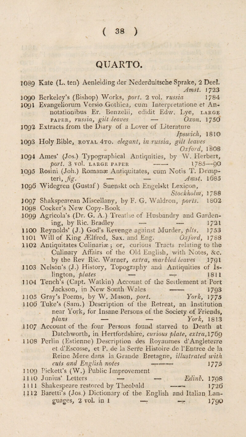 QUARTO. ?G89 Kate (L. ten) Aenleiding der Nederduitsche Sprake, 2 DeeL Amst. 1723 1090 Berkeley’s (Bishop) Works, port. 2 vol. russia 1784 2O9I Evangeliorum Versio Gothica, cum Interpretatione et An- notationibus Er. Benzelii, edidit Edw. Lye, large paper, russia, gilt leaves *— Qxon. 1750 3092 Extracts from the Diary of a Lover of Literature Ipswich, 1810 10Q3 Holy Bible, royal 4tq. elegant, in russia, gilt leaves Oxford, 1808 1094 Ames’ (Jos.) Typographical Antiquities, by W. Herbert, port. 3 vol. large paper -- 1785—90 IQ95 Rosini (Joh.) Romanes Antiquitates, cum Notis T. Demp- teri. Jig. —- — Amst. 1085 1096 Widegren (Gustaf) Sueuskt och Engelskt Lexicon, Stockholm, 1788 3097 Shakspearean Miscellany, by F. G. Waldron, ports. 1802 1098 Cocker’s New Copy-Book 1099 Agricola’s (Dr. G. A.) Treatise of Husbandry and Garden¬ ing, by Ric. Bradley — — 1721 1100 Reynolds’ (J.) God’s Revenge against Murder, pits. 1/53 1101 Will of King FElfred, Sax. and Eng. Oxj'ord, 1788 1102 Antiquitates Culinariae 5 or, curious Tracis relating to the Culinary Affairs of the Old English, with Notes, &c. by the Rev Ric. Warner, extra, marbled leaves 1791 1103 Nelson’s (J.) History, Topography and Antiquities of Is¬ lington, plates —- — 1811 1104 Tench’s (Capt. Watkin) Account of the Settlement at Port Jackson, in New South Wales -- 1793 3 105 Gray’s Poems, by W. Mason, port. York, 1JJ5 1100 Tuke’s (Sam.) Description of the Retreat, an Institution near York, for Insane Persons of the Society of Friends, plans —- — York, 1813 1107 Account of the four Persons found starved to Death at Datchworth, in Hertfordshire, curious plate, extra,l/6g 1108 Pcrlin (Estienne) Description des Royaumes d’Angleterre et d’Escosse, et P. de la Serre Histoire de 1’Entree de la Reine Mere dans la Grande Bretagne, illustrated with cuts and English notes ■— 1/75 1109 Pickett’s (W.) Public Improvement 1110 Junius’ Letters — — Edinb. 17p8 1111 Shakespeare restored by Theobald -- 1726 1112 Baretti’s (Jos.) Dictionary of the English and Italian Lan¬ guages, 2 vol. ini —r -gr 1 /90