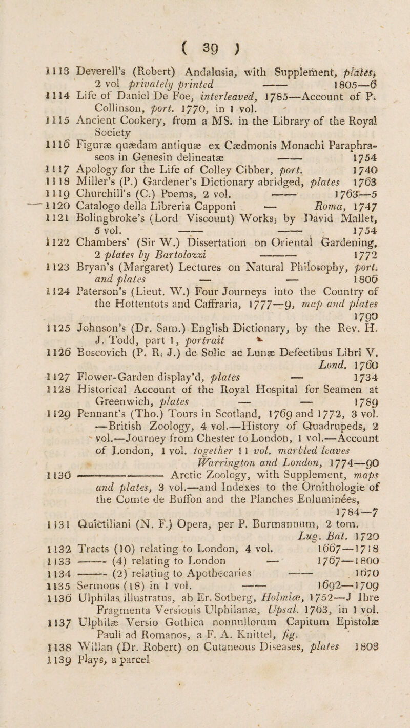 SI 13 Deverell’s (Robert) Andalusia, with Supplement, plates, 2 vol privately printed - 1805—6 1114 Life ot Daniel De Foe, interleaved, 1785—Account of P. Collinson, port. 1770, in 1 vol. 3 115 Ancient Cookery, from a MS. in the Library of the Royal Society 111(3 Figurae quaedam antiquse ex Caedmonis Monachi Paraphra- seos in Genesin delineatae —— 1754 1117 Apology for the Life of Colley Cibber, port. 1740 1118 Miller’s (P.) Gardener’s Dictionary abridged, plates 1763 1119 Churchill’s (C.) Poems* 2 vol. —— 1763—5 1120 Catalogo della Libreria Capponi •—- Roma, 1747 1121 Bolingbroke’s (Lord Viscount) Works* by David Mallet, 5 vol. - -—- 1754 i 122 Chambers’ (Sir W.) Dissertation on Oriental Gardening, 2 plates ly Bartolozzi —- 1772 1123 Bryan’s (Margaret) Lectures on Natural Philosophy, port. and plates — — 1800 1124 Paterson’s (Lieut. W.) Four Journeys into the Country of the Hottentots and Caffraria, 1777~~9> maP an& plates 179 O 1125 Johnson’s (Dr. Sam.) English Dictionary, by the Rev. H. J. Todd, part 1, portrait *• 1126 Boscovich (P. R. J.) de Solic ac Lunse Defectibus Libri V. Lond. 1760 1127 Flower-Garden display’d, plates — 1734 1128 Historical Account of the Royal Hospital for Seamen at Greenwich, plates -— — 1789 1129 Pennant’s (Tho.) Tours in Scotland, 1769 and 1772, 3 vol. —British Zoology, 4 vol.—History of Quadrupeds, 2 vol.—Journey from Chester to London, 1 vol.—Account of London, 1 vol. together 11 vol. marbled leaves Warrington and London, 1774—90 1130 —---- Arctic Zoology, with Supplement, maps and plates, 3 vol.—and Indexes to the Ornithologie of the Comte de Buffon and the Planches Enluminees, 1/84-7 S131 Quictiliani (N. F.) Opera, per P. Burmannum, 2 tom. Lug. Bat. 1/20 1132 Tracts (10) relating to London, 4 vol. 1667—1718 1133 -(4) relating to London — 1767—1800 1134 —-(2) relating to Apothecaries —-— 1070 1135 Sermons (18) in 1 vol. — 1692—1709 1136 Ulphilas. illustratus, ab Er. Sotberg, Holmice, 1752*—J lhre Fragmenta Versionis Ulphilanae, Upsal. 1763, in 1 vol. 1137 Ulphilae Versio Gothica nonnullorum Capitum Epistolae Pauli ad Romanos, a F. A. Knittel, fig. 1138 Willan (Dr. Robert) on Cutaneous Diseases, plates 1808 1139 Plays, a parcel