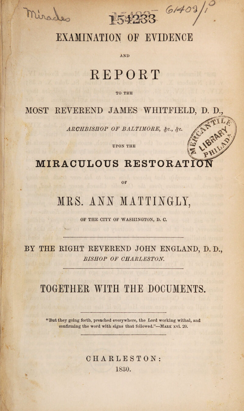 EXAMINATION OF EVIDENCE AND REPORT TO THE MOST REVEREND JAMES WHITFIELD, D. D., IKS. ANN MATTINGLY, OF THE CITY OF WASHINGTON, D. C. BY THE RIGHT REVEREND JOHN ENGLAND, D. D., BISHOP OF CHARLESTON, TOGETHER WITH THE DOCUMENTS. “ But they going forth, preached everywhere, the Lord working withal, and confirming the word with signs that followed.”—Mark xvi. 20. CHARLESTON: 1830.