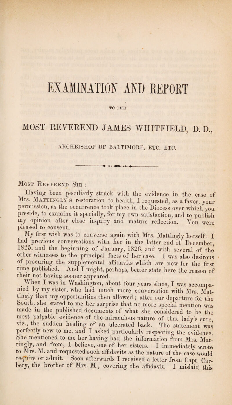 EXAMINATION AND REPORT TO THE MOST REVEREND JAMES WHITFIELD, D. D., ARCHBISHOP OF BALTIMORE, ETC. ETC. Most Reverend Sir : Having been peculiarly struck with the evidence in the case of Mrs. Mattingly’s restoration to health, I requested, as a favor, your permission, as the occurrence took place in the Diocess over which you preside, to examine it specially, for my own satisfaction, and to publish my opinion after close inquiry and mature reflection. You were pleased to consent. My first wish was to converse again with Mrs. Mattingly herself: I had previous conversations with her in the latter end of December 1825, and the beginning of January, 1826, and with several of the other witnesses to the principal facts of her case. 1 was also desirous ' of procuring the supplemental affidavits which are now for the first time published. And I might, perhaps, better state here the reason of their not having sooner appeared. _ When I was in Washington, about four years since, I was accompa¬ nied by my sister, who had much more conversation with Mrs. Mat¬ tingly than my opportunities then allowed; after our departure for the South, she stated to me her surprise that no more special mention was made in the published documents of what she considered to be the most palpable evidence of the miraculous nature of that lady’s cure viz., the sudden healing of an ulcerated back. The statement was perfectly new to me, and I asked particularly respecting the evidence. She mentioned to me her having had the information from Mrs. Mat- tingly, and from, I believe, one of her sisters. I immediately wrote to Mrs. M. and requested such afiidavits as the nature of the case would rei^iire or admit. Soon afterwards I received a letter from Capt. Car- bery, the brother of Mrs. M., covering the affidavit. I mislaid this