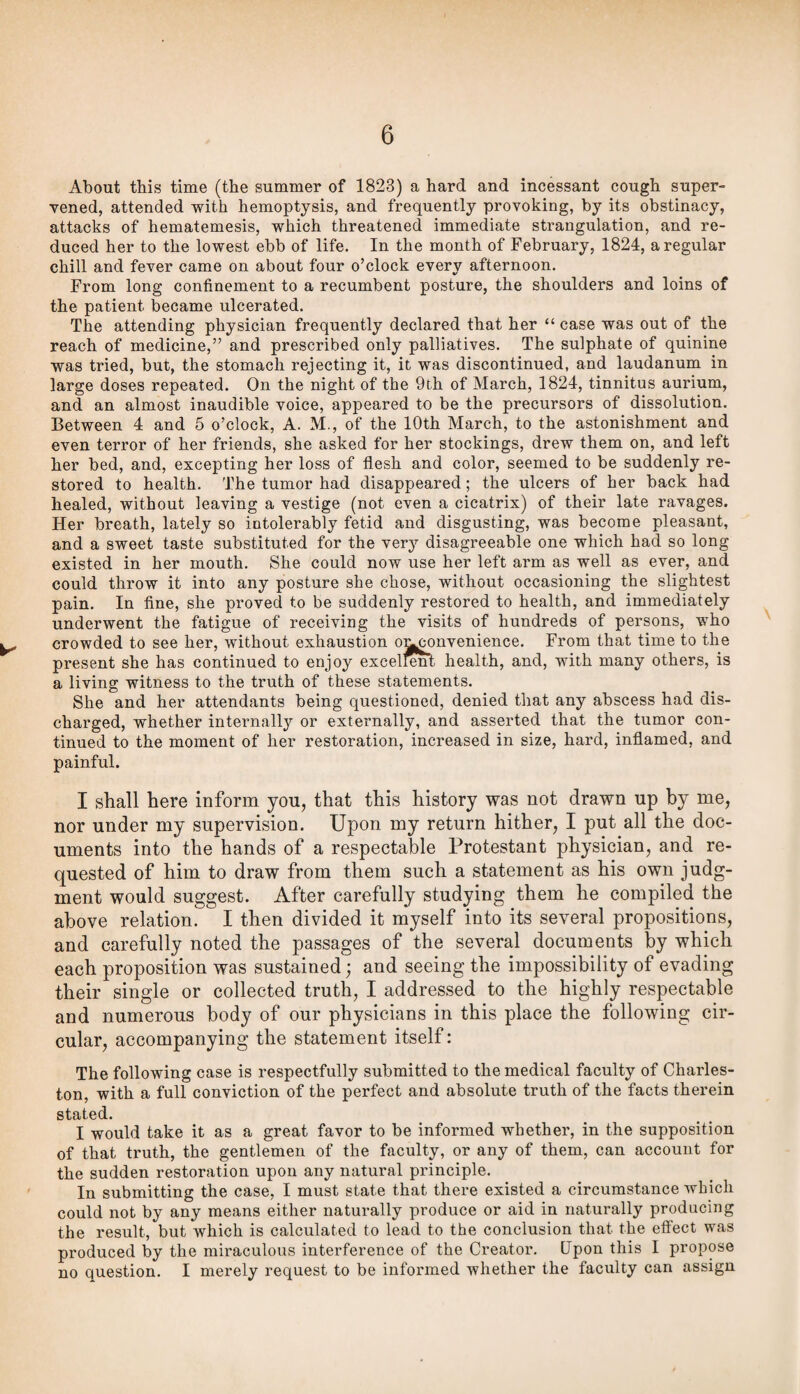 About this time (the summer of 1823) a hard and incessant cough super¬ vened, attended with hemoptysis, and frequently provoking, by its obstinacy, attacks of hematemesis, which threatened immediate strangulation, and re¬ duced her to the lowest ebb of life. In the month of February, 1824, a regular chill and fever came on about four o’clock every afternoon. From long confinement to a recumbent posture, the shoulders and loins of the patient became ulcerated. The attending physician frequently declared that her “ case was out of the reach of medicine,” and prescribed only palliatives. The sulphate of quinine was tried, but, the stomach rejecting it, it was discontinued, and laudanum in large doses repeated. On the night of the 9th of March, 1824, tinnitus aurium, and an almost inaudible voice, appeared to be the precursors of dissolution. Between 4 and 5 o’clock, A. M., of the 10th March, to the astonishment and even terror of her friends, she asked for her stockings, drew them on, and left her bed, and, excepting her loss of flesh and color, seemed to be suddenly re¬ stored to health. The tumor had disappeared; the ulcers of her back had healed, without leaving a vestige (not even a cicatrix) of their late ravages. Her breath, lately so intolerably fetid and disgusting, was become pleasant, and a sweet taste substituted for the very disagreeable one which had so long existed in her mouth. She could now use her left arm as well as ever, and could throw it into any posture she chose, without occasioning the slightest pain. In flne, she proved to be suddenly restored to health, and immediately underwent the fatigue of receiving the visits of hundreds of persons, who crowded to see her, without exhaustion oi^^^nvenience. From that time to the present she has continued to enjoy excell^t health, and, with many others, is a living witness to the truth of these statements. She and her attendants being questioned, denied that any abscess had dis¬ charged, whether internally or externally, and asserted that the tumor con¬ tinued to the moment of her restoration, increased in size, hard, inflamed, and painful. I shall here inform you, that this history was not drawn up by me, nor under my supervision. Upon my return hither, I put all the doc¬ uments into the hands of a respectable Protestant physician, and re¬ quested of him to draw from them such a statement as his own judg¬ ment would suggest. After carefully studying them he compiled the above relation. I then divided it myself into its several propositions, and carefully noted the passages of the several documents by which each proposition was sustained ] and seeing the impossibility of evading their single or collected truth, I addressed to the highly respectable and numerous body of our physicians in this place the following cir¬ cular, accompanying the statement itself: The following case is respectfully submitted to the medical faculty of Charles¬ ton, with a full conviction of the perfect and absolute truth of the facts therein stated. I would take it as a great favor to be informed whether, in the supposition of that truth, the gentlemen of the faculty, or any of them, can account for the sudden restoration upon any natural principle. In submitting the case, I must state that there existed a circumstance which could not by any means either naturally produce or aid in naturally producing the result, but which is calculated to lead to the conclusion that the etfect was produced by the miraculous interference of the Creator. Upon this I propose no question. I merely request to be informed whether the faculty can assign