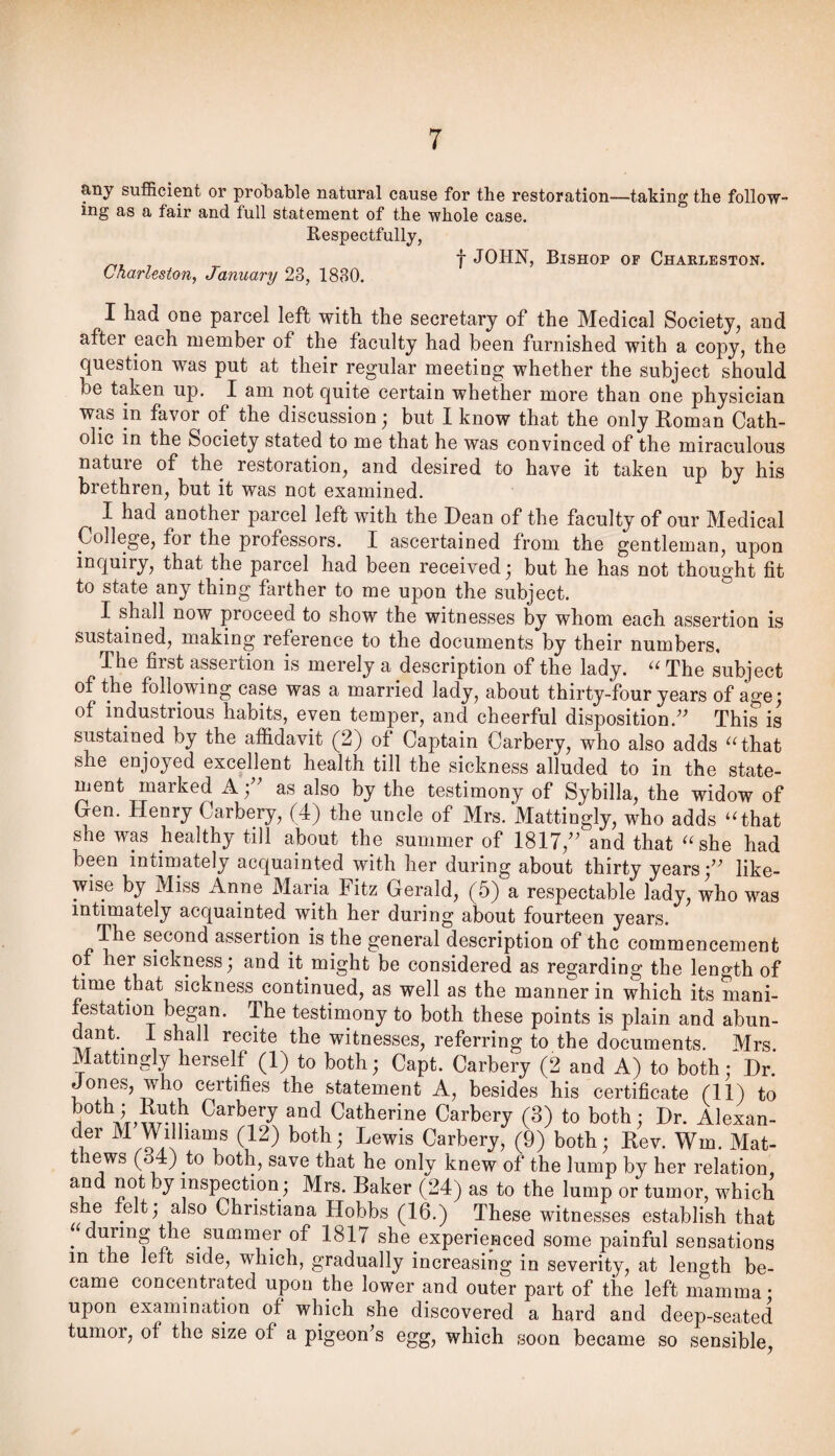 any sufficient or probable natural cause for the restoration—taking the follow¬ ing as a fair and full statement of the whole case, Respectfully, t JOHN, Bishop of Charleston. Charleston, January 23, 1880. I had one parcel left with the secretary of the Medical Society, and after each member of the faculty had been furnished with a copy, the question was put at their regular meeting whether the subject should be taken up. I am not quite certain whether more than one physician was in favor of the discussion; but I know that the only Eoman Cath¬ olic in the Society stated to me that he was convinced of the miraculous natuie of the restoration, and desired to have it taken up by his brethren, but it was not examined. I had another parcel left with the Dean of the faculty of our Medical College, for the professors. I ascertained from the gentleman, upon inquiry, that the parcel had been received; but he has not thought fit to state any thing farther to me upon the subject. I shall now proceed to show the witnesses by whom each assertion is sustained, making reference to the documents by their numbers. The first assertion is merely a description of the lady. The subject of the following case was a married lady, about thirty-four years of age; of industrious habits, even temper, and cheerful disposition.'' This is sustained by the affidavit (2) of Captain Carbery, who also adds ^Hhat she enjoyed excellent health till the sickness alluded to in the state¬ ment marked A; as also by the testimony of Sybilla, the widow of Gen. Henry Carbery, (4) the uncle of Mrs. Mattingly, who adds ‘Ghat she was healthy till about the summer of 1817, and that “she had been intimately acquainted with her during about thirty years; like¬ wise by Miss Anne Maria Fitz Gerald, (5) a respectable lady, who was intimately acquainted with her during about fourteen years. The second assertion is the general description of the commencement of her sickness; and it might be considered as regarding the length of time that sickness continued, as well as the manner in which its mani¬ festation began- The testimony to both these points is plain and abun- dant.^ 1 shall recite the witnesses, referring to the documents. Mrs Mattingly herself (1) to both; Capt. Carbery (2 and A) to both; Dr. Jones, who certifies the statement A, besides his certificate (11) to ^ i Euth Carbery and Catherine Carbery (3) to both; Dr. Alexan¬ der M Williams (12) both; Lewis Carbery, (9) both; Eev. Wm. Mat- t ews (34) to both, save that he only knew of the lump by her relation, and not by inspection; Mrs. Baker (24) as to the lump or tumor, which s e felt; also Christiana Hobbs (16.) These witnesses establish that ‘ during the summer of 1817 she experienced some painful sensations in the left side, which, gradually increasing in severity, at length be¬ came concentrated upon the lower and outer part of the left mamma • upon examination of which she discovered a hard and deep-seated tumor, of the size of a pigeon's egg, which soon became so sensible.