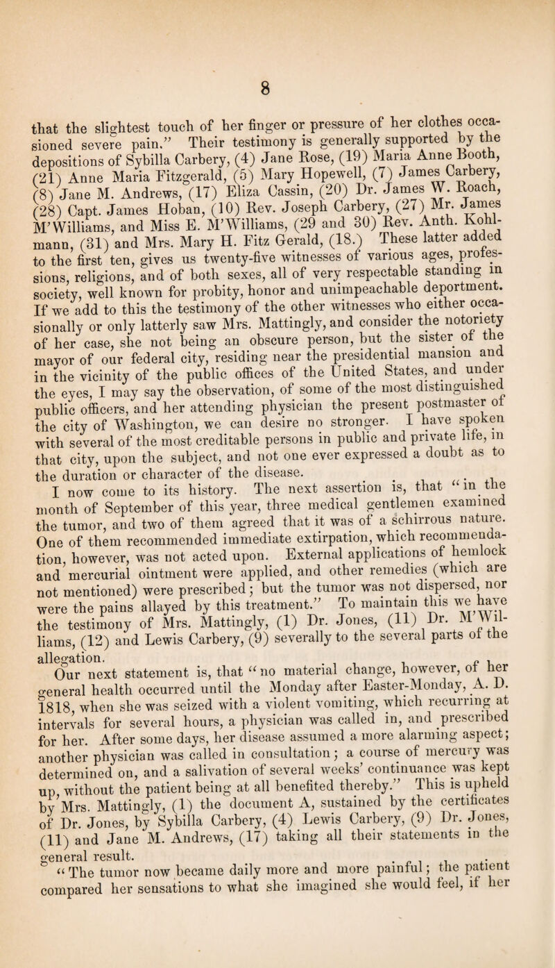 that the slightest touch of her finger or pressure of her clothes occa¬ sioned severe pain/' Their testimony is generally supported by the depositions of Sybilla Carbery, (4) Jane Rose, (19) Maria Anne Booth, r21) Anne Maria Fitzgerald, (5) Mary Hopewell, (7) James Carbery, rSl Jane M. Andrews, (17) Eliza Cassin, (20) Dr. James W. Roach, (28) Capt. James Hoban, (10) Rev. Joseph Carbery, (27) Mr. ^ines M'Williams, and Miss E. M'Williams, (29 and 30) Rev. Anth. Kohl- mann, (31) and Mrs. Mary H. Fitz Gerald, (18.) These latter added to the first ten, gives us twenty-five witnesses of various ages, proies- sions, religions, and of both sexes, all of very respectable standing m society, well known for probity, honor and unimpeachable deportment. If we add to this the testimony of the other witnesses who either occa¬ sionally or only latterly saw Mrs. Mattingly, and consider the notoriety of her case, she not being an obscure person, but the sister ^ ® mayor of our federal city, residing near the presidential mansion and in the vicinity of the public offices of the United States, and under the eyes, I may say the observation, of some of the most distinguished public officers, and her attending physician the present postmaster ot the city of Washington, we can desire no stronger. I have spoken with several of the most creditable persons in public and private life, in that city, upon the subject, and not one ever expressed a doubt as to the duration or character of the disease. ^ ^ • .i, I now come to its history. The next assertion is, that in the month of September of this year, three medical gentlemen examined the tumor, and two of them agreed that it was of a schirrous nature. One of them recommended immediate extirpation, which recoinmenda- tion, however, was not acted upon.^ External applications of hemlock and mercurial ointment were applied, and other remedies (which are not mentioned) were prescribed j but the tumor was not dispersed, nor were the pains allayed by this treatment. To maintain this we have the testimony of Mrs. Mattingly, (1) Dr. Jones, (11) Dr. M Wil¬ liams, (12) and Lewis Carbery, (9) severally to the several parts ot the allegation. ^ , Our next statement is, that no material change, however, ot her o-eneral health occurred until the Monday after Easter-Monday, A. D. 1818, when she was seized with a violent vomiting, which recurring at intervals for several hours, a physician was called in, and prescribed for her. After some days, her disease assumed a more alarming aspect; another physician was called in consultation; a course of mercury was determined on, and a salivation of several weeks' continuance was kept up without the patient being at all benefited thereby. This is upheld by^Mrs. Mattingly, (1) the document A, sustained by the certificates of Dr. Jones, by Sybilla Carbery, (4) Lewis Carbery, (9) Dr. Jones, (11) and Jane M. Andrews, (17) taking all their statements in the general result. -pi i.* f The tumor now became daily more and more painful; the patient compared her sensations to what she imagined she would feel, if her