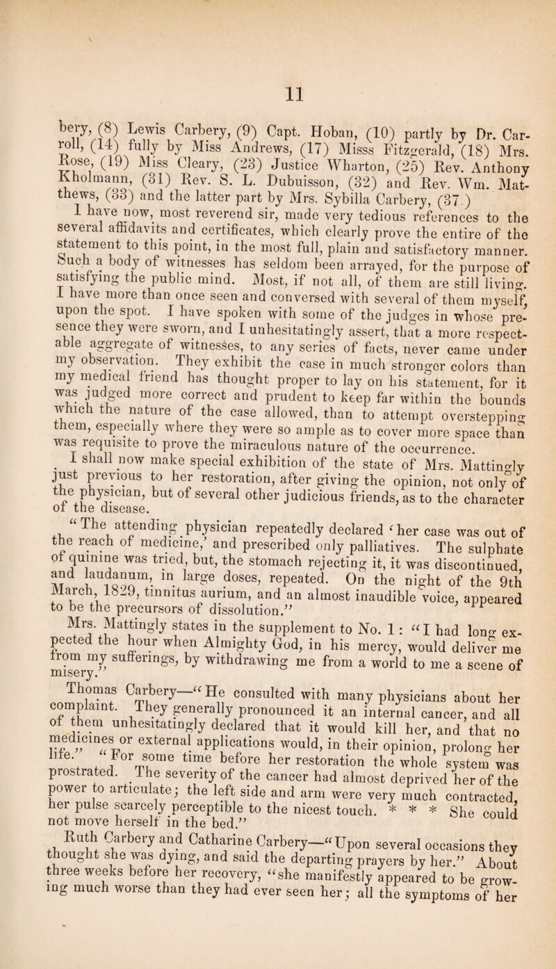 bery, (8) Lewis Carbery, (9) Capt. Hoban, (10) partly by Dr. Car- mi, (14) fully by Miss Andrews, (17) Misss Fitzi^erald, (18) Mrs. Lose, (19) Miss Cleary, (23) Justice Wharton, (25) Rev. Anthony Khohnann, (31) Rev. S. L. Dubuisson, (32) and Rev. Wm. Mat¬ thews, (33) and the latter part by Mrs. Sybilla Carbery, (37 ) 1 have now, most reverend sir, made very tedious references to the several affidavits and certificates, which clearly prove the entire of the statement to this point, in the most full, plain and satisfactory manner, ouch a body of witnesses has seldom been arrayed, for the purpose of satisfj^ing the public mind. Most, if not all, of them are still living. 1 have more than once seen and conversed with several of them myself, upon the spot. 1 have spoken with some of the judges in whose pre' sence they were sworn, and I unhesitatingly assert, that a more respect¬ able aggregate of witnesses, to any series of facts, never came under my observation. They exhibit the case in much stronger colors than my medical friend has thought proper to lay on his statement, for it was judged more correct and prudent to keep far within the bounds which the nature of the case allowed, than to attempt oversteppino- them, especially where they were so ample as to cover more space than was requisite to prove the miraculous nature of the occurrence. ^ I shall now make special exhibition of the state of Mrs. MattinMy just previous to her restoration, after giving the opinion, not only”of of several other judicious friends, as to the character 01 the disease. physician repeatedly declared 'her case was out of the reach of medicine,’ and prescribed only palliatives. The sulphate Q was tried, but, the stomach rejecting it, it was discontinued, and laudanum, in large doses, repeated. On the night of the 9th arc , 18^9, tinnitus aurium, and an almost inaudible voice, appeared to be the precursors of dissolution.” ^ Mrs. Mattingly states in the supplement to No. 1: I had lono- ex¬ pected the hour when Almighty God, in his mercy, would deliver me from my sufferings, by withdrawing me from a world to me a scene of misery. ..nlnT? “ y® consulted with many physicians about her cpplaint. They generally pronounced it an internal cancer, and all ot them unhesitatingly declared that it would kill her, and that no ml applications would, in their opinion, prolong her ’ f t /“''me '■cstoration the whole system was prostrated. The severity of the cancer had almost deprived her of the power to articulate; the left side and arm were very much contracted her pulse scarcely perceptible to the nicest touch. * * * eonld not move herself in the bed.” ^ Kuth Carbery and Catharine Carbery—“Upon several occasions they thought she was dying, and said the departing prayers by her.” About three weeks before her recovery, “she manifestly Appeared to be grow¬ ing much worse than they had ever seen her; all the symptoms of her