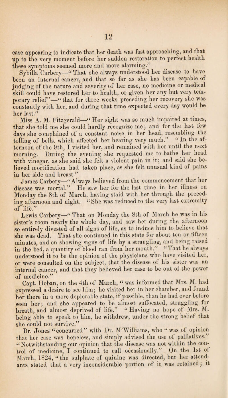 case appearing to indicate that her death was fast approaching, and that up to the very moment before her sudden restoration to perfect health these symptoms seemed more and more alarming/^ Sybilla Carbery—That she always understood her disease to have been an internal cancer, and that so far as she has been capable of judging of the nature and severity of her case, no medicine or medical skill could have restored her to health, or given her any but very tem¬ porary relief’’—“ that for three weeks preceding her recovery she was constantly with her, and during that time expected every day would be her last.” Miss A. M. Fitzgerald—Her sight was so much impaired at times, that she told me she could hardly recognize me; and for the last few days she complained of a constant noise in her head, resembling the tolling of bells, which affected her hearing very much.” In the af¬ ternoon of the 9th, I visited her, and remained with her until the next morning. During the evening she requested me to bathe her head with vinegar, as she said she felt a violent pain in it; and said she be¬ lieved mortification had taken place, as she felt unusual kind of pains in her side and breast.” James Carbery—^^Always believed from the commencement that her disease was mortal.” He saw her for the last time in her illness on Monday the 8th of March, having staid with her through the preced¬ ing afternoon and night. “She was reduced to the very last extremity of life.” Lewis Carbery—“ That on Monday the 8th of March he was in his sister’s room nearly the whole day, and saw her during the afternoon so entirely divested of all signs of life, as to induce him to believe that she was dead. That she continued in this state for about ten or fifteen minutes, and on showing signs of life by a strangling, and being raised in the bed, a quantity of blood ran from her mouth.” “That he always understood it to be the opinion of the physicians who have visited her, or were consulted on the subject, that the disease of his sister was an internal cancer, and that they believed her case to be out of the power of medicine.” Capt. Hoban, on the 4th of March, “ was informed that Mrs. M. had expressed a desire to see him; he visited her in her chamber, and found her there in a more deplorable state, if possible, than he had ever before seen her; and she appeared to be almost suffocated, struggling for breath, and almost deprived of life.” “ Having no hope of Mrs. M. being able to speak to him, he withdrew, under the strong belief that she could not survive.” Dr. Jones “concurred” with Dr. M’Williams, who “was of opinion that her case was hopeless, and simply advised the use of palliatives.” “Notwithstanding our opinion that the disease was not within the con¬ trol of medicine, I continued to call occasionally.” On the 1st of March, 1824, “ the sulphate of quinine was directed, but her attend¬ ants stated that a very inconsiderable portion of it, was retained; it