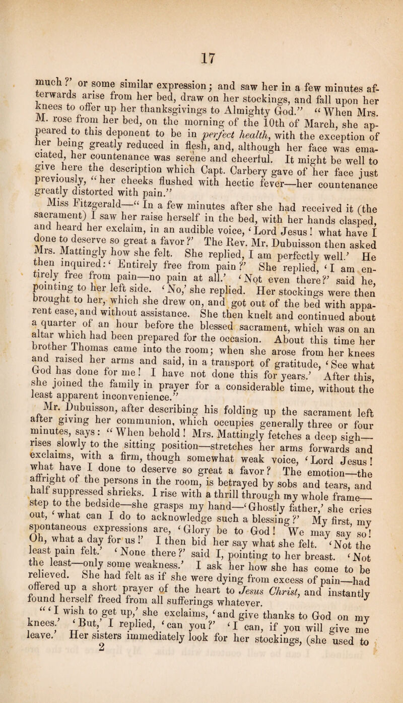 much or some similar expression; and saw her in a few minutes af¬ terwards arise from her bed, draw on her stockings, and fall upon her Jknees to offer up her thanksgivings to Almighty Qod.” When Mrs. 11. rose from her bed, on the morning of the 10th of March, she ap¬ peared to this deponent to be in pejfect health, with the exception of Her being greatly reduced in flesh, and, although her face was ema¬ ciated, her countenance was serene and cheerful. It might be well to give^ here the description which Capt. Carbery gave of her face iust previously, ^^her cheeks flushed with hectic fever—her countenance greatly distorted with pain.’^ Miss Fitzgerald—“ In a few minutes after she had received it tthe sacrament) I saw her raise herself in the bed, with her hands clasped, and heard her exclaim, in an audible voice, ‘ Lord Jesus! what have I done to deserve so great a favor V The Rev. Mr. Dubuisson then asked Mrs. Mattingly how she felt. She replied, I am perfectly well ’ He then inquired:' Entirely free from pain?’ She replied, ‘I am en¬ tirely free from pain—no pain at all.’ 'Not even there?’ said he, poin mg to her left side. ' No,’ she replied. Her stockings were then brought to her, which she drew on, and got out of the bed with appa¬ rent ease, and without assistance. She then knelt and continued about a quarter of an hour before the blessed sacrament, which was on an altar which had been prepared for the occasion. About this time her brother Thomas came into the room; when she arose from her knees and raised her arms and said, in a transport of gratitude, 'See what Hod has done for me 1 I have not done this for years.’ After this, she joined the family in prayer for a considerahle time, without the least apparent inconvenience.^^ Mr. Dubuisson, after describing his folding up the sacrament left alter giving her communion, which occupies generally three or four minutes, says : When behold ! Mrs. Mattingly fetches a deep si-h— rises slowly to the sitting position—stretches her arms forwards and exclaims, with a firm, though somewhat weak voice, ^ Lord Jesus T what have I done to deserve so great a favor ? The emotion—the a right of the persons in the room, is betrayed by sobs and tears, and alf suppressed shrieks. I rise with a thrill through my whole frame— step to the bedside—she grasps my hand—‘ Ghostly father,^ she cries out, what can I do to acknowledge such a blessing V My first mv spontaneous expressions are ^ Glory be to God! We may say’ so! Oh what a day forms . I then bid her say what she felt. ^Not the least pain felt. None there V said I, pointing to her breast. ^ Not the only some weakness.^ I ask her how she has come to be rdieved. She had felt as if she were dying from excess of pain—had offered up ^ short prayer of the heart io Jesus Christ, instantly found herself freed from all sufferings whatever. ^ ''' I wish to get up,^ she exclaims, ^and give thanks to God on my knees. But, I replied, can you?^ a can, if you will give me leave. Her sisters immediately look for her stockings, (she used to 2