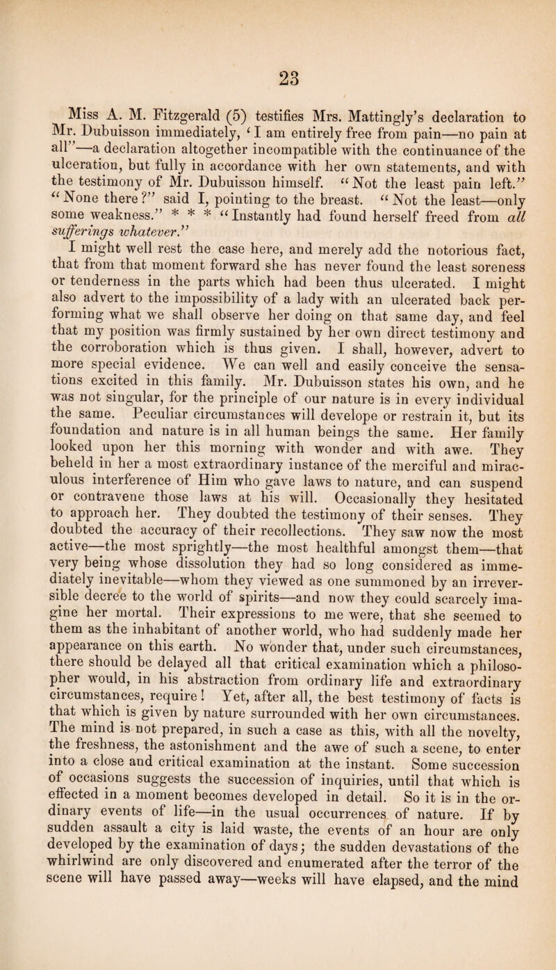 Miss A. M. Fitzgerald (5) testifies Mrs. Mattingly’s declaration to Mr. Dubuisson immediately, ^ I am entirely free from pain—no pain at —a declaration altogether incompatible with the continuance of the ulceration, but fully in accordance with her own statements, and with the testimony of Mr. Dubuisson himself. ‘‘Not the least pain left.” “None there?” said I, pointing to the breast. “Not the least—only some weakness.” * * * Instantly had found herself freed from all sufferings whatever.” I might well rest the case here, and merely add the notorious fact, that from that moment forward she has never found the least soreness or tenderness in the parts which had been thus ulcerated. I might also advert to the impossibility of a lady with an ulcerated back per¬ forming what we shall observe her doing on that same day, and feel that my position was firmly sustained by her own direct testimony and the corroboration which is thus given. I shall, however, advert to more special evidence. We can well and easily conceive the sensa¬ tions excited in this family. Mr. Dubuisson states his own, and he was not singular, for the principle of our nature is in every individual the same. Peculiar circumstances will develope or restrain it, but its foundation and nature is in all human beings the same. Her family looked upon her this morning with wonder and with awe. They beheld in her a most extraordinary instance of the merciful and mirac¬ ulous interference of Him who gave laws to nature, and can suspend or contravene those laws at his will. Occasionally they hesitated to approach her. They doubted the testimony of their senses. They doubted the accuracy of their recollections. They saw now the most active—the most sprightly—the most healthful amongst them—that very being whose dissolution they had so long considered as imme¬ diately inevitable—whom they viewed as one summoned by an irrever¬ sible decree to the world of spirits—and now they could scarcely ima¬ gine her mortal. ^ Their expressions to me were, that she seemed to them as the inhabitant of another world, who had suddenly made her appearance on this earth. No wonder that, under such circumstances, there should be delayed all that critical examination which a philoso¬ pher would, in his abstraction from ordinary life and extraordinary circumstances, require! Yet, after all, the best testimony of facts is that which is given by nature surrounded with her own circumstances. The mind is not prepared, in such a case as this, with all the novelty, the freshness, the astonishment and the awe of such a scene, to enter into a close and critical examination at the instant. Some succession of occasions suggests the succession of inquiries, until that which is effected in a moment becomes developed in detail. So it is in the or¬ dinary events of life—in the usual occurrences of nature. If by sudden assault a city is laid waste, the events of an hour are only developed by the examination of days; the sudden devastations of the whirlwind are only discovered and enumerated after the terror of the scene will have passed away—weeks will have elapsed, and the mind