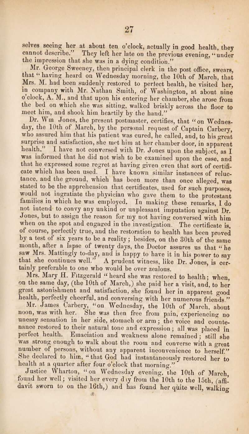 selves seeing her at about ten o’clock, actually in good health, they cannot describe.” They left her late on the previous evening, “under the impression that she was in a dying condition.” Mr. George Sweeney, then principal clerk in the post office, swears, that “having heard on Wednesday morning, the 10th of March, that Mrs. M. had been suddenly restored to perfect health, he visited her, in company with Mr. Nathan Smith, of Washington, at about nine o’clock, A. M., and that upon his entering her chamber, she arose from the bed on which she was sitting, walked briskly across the floor to meet him, and shook him heartily by the hand.” Dr. Wm Jones, the present postmaster, certifies, that “on Wednes¬ day, the 10th of JVIarch, by the personal request of Captain Carbery, who assured him that his patient was cured, he called, and, to his great surprise and satisfaction, she met him at her chamber door, in apparent health,” I have not conversed with Dr. Jones upon the subject, as I was informed that he did not wish to be examined upon the case, and that he expressed some regret at having given even that sort of certifi¬ cate which has been used. I have known similar instances of reluc¬ tance, and the ground, which has been more than once alleged, was stated to be the apprehension that certificates, used for such purposes, would not ingratiate the physician who gave them to the protestant families in which he was employed. In making these remarks, 1 do not intend to convy any unkind or unpleasant imputation against Dr. Jones, but to assign the reason for my not having conversed^'with him when on the spot and engagred in the investigation. The certificate is, of course, perfectly true, and the restoration to health has been proved by a test of six years to be a reality; besides, on the 30th of the same month, after a lapse of twenty days, the Doctor assures us that “ he saw Mrs. Mattingly to-day, and is happy to have it in his power to say that she continues well.” A prudent witness, like Dr. Jones, is cer¬ tainly preferable to one who would be over zealous. Mrs. Mary H. Fitzgerald “heard she was restored to health; when, on the same day, (the 10th of March,) she paid her a visit, and, to her great astonishment and satisfaction, she found her in apparent good health, perfectly cheerful, and conversing with her numerous friends.” Mr. James Carbery, “on W^ednesday, the 10th of March, about noon, was with her. She was then free from pain, experiencing; no uneasy sensation in her side, stomach or arm; the voice and counte¬ nance restored to their natural tone and expression; all was placed in perfect health. Emaciation and weakness alone remained ; still she was strong enough to walk about the room and converse with a great number of persons, without any apparent inconvenience to herself.” She declared to him, “ that God had instantaneously restored her to health at a quarter after four o’clock that morning.” Justice Wharton, “on Wednesday evening, the 10th of March found her well; visited her every d ly from the 10th to the 15th, (affi! davit sworn to on the 16th,) and has found her quite well, walking