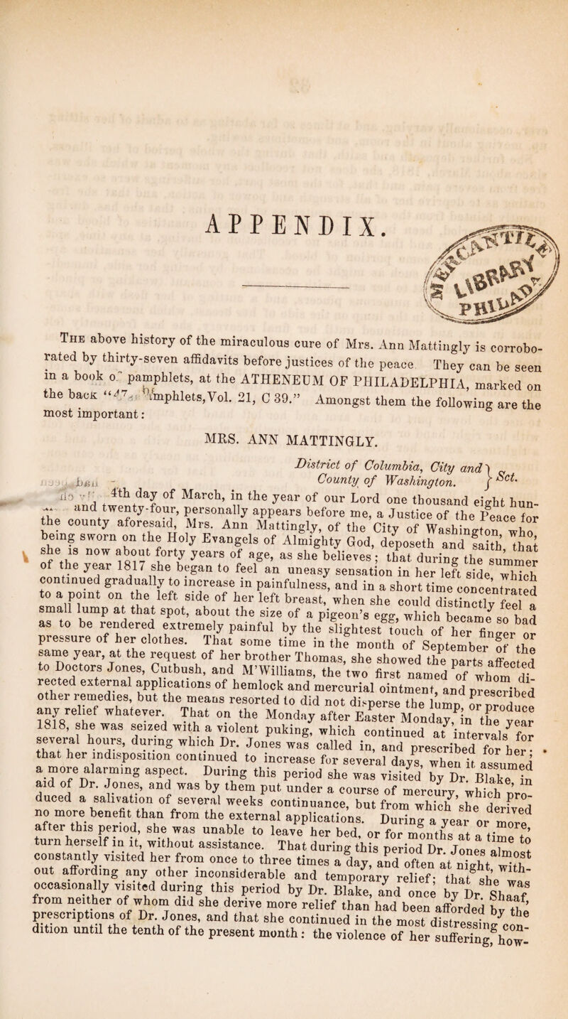 This aboTe history of the miraculous cure of Mrs. Ann Mattingly is corrobo¬ rated by thirty-seven affidavits before justices of the peace They can be seen in a book 0- pamphlets, at the ATHENEUM OF PHILADELPHIA, marked on the bacK i‘mphlets,VoI. 21, C 89.” Amongst them the following are the most important : MRS. ANN MATTINGLY. lif) l>li r: . District of Columbia, City and') „ County of Washington. j March, in the year of our Lord one thousand eiffht hun- thp personally appears before me, a Justice of the Peace for the county aforesaid, Mrs. Ann Mattingly, of the City of Wasbino-trin i, being sworn on the Holy Evangels of AlL=ghty God, deposeth and faith ThaJ nf tbp 1 believes; that during the summer of the year 1817 she began to feel an uneasy sensation in her left side wbiob continued gradually to increase in painfulness, and in a short time concentrated to a point on the left side of her left breast, when she could distinctly S f small lump at that spot, about the size of a pigeon’s egg, which becam Jso bad as to be rendered extremely painful by the slightest touch of her finger or pressure of her clothes. That some time in the month of September of thp same year, at the request of her brother Thomas, she showed the parts affLted to Doctors Jones, Cutbush, and M’Williams, the two first named of whom di rected external ^plications of hemlock and mercurial ointment, and prescHbed other remedies, but the means resorted to did not disperse the lUn ar Zn^^ ^ any re mf whatever That on .he Monday after Earef Mtday,'’inTe1:f 1818, she was seized with a violent puking, which continued at intervals W several hours, during which Dr. Jones was called in, and prescribed jor her • that her indisposition continued to increase for several days, when it assumed a more alarming aspect. During this period she was visited by Dr Blake te aid of Dr. Jones, and was by them put under a course of mercm-y, which nrof duced a salivation of several weeks continuance, but from whic^ she derfved no more benefit than from the external applications. During a year or more^ after this penod, she was unable to leave her bed, or for montL at a Hm! . ’ turn herself in it, without assistance. That during this neriod Dr Tone. , * constantly visited her from once to three times adly;\S7often atnTg'hYl“th‘ out affording any other inconsiderable and temporary relief- that <5bp occasionally visited during this period by Dr. BlLe, a^nd once by Dr ’shra'f from neither of whoin did she derive more relief than had been afforded bv the prescriptions of Dr. Jones, and that she continued in the most distressine’^^ dition until the tenth of the present month; the violence of her sufferingfhow-