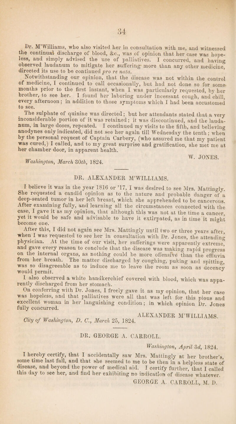 Dr. M’Williams, who also visited her in consultation with me, and witnessed the continual discharge of blood, &c., was of opinion that her case was hope¬ less, and simply advised the use of palliatives. I concurred, and having observed laudanum to mitigate her suffering more than any other medicine, directed its use to be continued fro re nata. ’ Notwithstanding our opinion, that the disease wms not within the control of medicine, I continued to call occasionally, but had not done so for some months prior to the first instant, when I was particularly requested, by her brother, to see her. I found her laboring under incessant cough, and chill, every afternoon; in addition to those symptoms which I had been accustomed to see. The sulphate of quinine was directed; but her attendants stated that a very inconsiderable portion of it wms retained; it was discontinued, and the lauda¬ num, in large doses, repeated. I continued my visits to the fifth, and believing anodynes only indicated, did not see her again till Wednesday the tenth; when by the personal request of Captain Carbery, (who assured me that my patient was cured,) I called, and to my great surprise and gratification, she met me at her chamber door, in apparent health. , . W. JONES. y\/ashington, March 1824. DR. ALEXANDER M’WILLIAxMS. I believe it was in the year 1816 or ’17, I was desired to see Mrs. Mattingly. She requested a candid opinion as to the nature and probable danger of a deep-seated tumor in her left breast, which she apprehended to be cancerous. After examining fully, and learning all the circumstances connected with the case, I gave it as my opinion, that although this was not at the time a cancer, yet it would be safe and advisable to have it extirpated, as in time it might become one. ° After this, I did not again see Mrs. Mattingly until two or three years after, when I was requested to see her in consultation with Dr. Jones, the attending physician. At the time of our visit, her sufferings were apparently extreme^ and gave eveiy reason to conclude that the disease was making rapid progress on the internal organs, as nothing could be more offensive than the effluvia from her^ breath. The matter discharged by coughing, puking and spitting, was so disagreeable as to induce me to leave the room as soon as decency would permit. ^ I also observed a white handkerchief covered with blood, which was appa¬ rently discharged from her stomach. On conferring with Dr. Jones, I freely gave it as my opinion, that her case was hopeless, and that palliatives were all that was left for this pious and excellent woman in her languishing condition; in which opinion Dr. Jones fully concurred. City of Washington, D. C., March 25, 1824. ALEXANDER M’WILLIAMS. DR. GEORGE A. CARROLL. Washington, April M, 1824. I hereby certify, that I accidentally saw Mrs. Mattingly at her brother’s some time last fall, and that she seemed to me to be then in a helpless state of disease, and beyond the power of medical aid. I certify further, that I called this day to see her, and find her exhibiting no indication of disease whatever. GEORGE A. CARROLL, M. D.