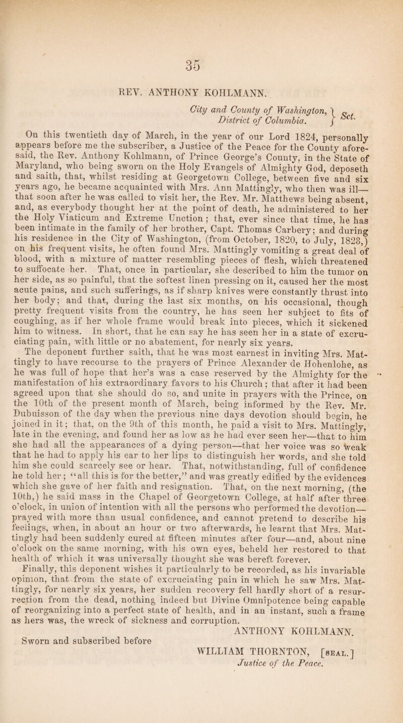 KEY. ANTHONY KOHLMANN. City and County of Washington, District of Columbia. } Set. On this twentieth day of March, in the year of our Lord 1824, personally appears before me the subscriber, a Justice of the Peace for the County afore¬ said, the Rev. Anthony Kohlmann, of Prince George’s County, in the State of Maryland, who being sworn on the Holy Evangels of Almighty God, deposeth and saith, that, whilst residing at Georgetown College, between five and six years ago, he became acquainted with Mrs. Ann Mattingly, who then was ill— that soon after he was called to visit her, the Rev. Mr. Matthews being absent, and, as everybody thought her at the point of death, he administered to her the Holy Viaticum and Extreme Unction ; that, ever since that time, he has been intimate in the family of her brother, Capt. Thomas Carbery; and during his residence in the City of Washington, (from October, 1820, to July, 1823,) on. his frequent visits, he often found Mrs. Mattingly vomiting a great deal of blood, with a mixture of matter resembling pieces of flesh, which threatened to suffocate her. That, once in particular, she described to him the tumor on her side, as so painful, that the softest linen pressing on it, caused her the most acute pains, and such sufferings, as if sharp knives were constantly thrust into her body; and that, during the last six months, on his occasional, though pretty frequent visits from the country, he has seen her subject to fits of coughing, as if her whole frame would break into pieces, which it sickened him to witness. In short, that he can say he has seen her in a state of excru¬ ciating pain, with little or no abatement, for nearly six years. The deponent further saith, that he was most earnest in inviting Mrs. Mat¬ tingly to have recourse to the prayers of Prince Alexander de Hohenlohe, as he was full of hope that her’s was a case reserved by the Almighty for the manifestation of his extraordinary favors to his Church; that after it had been agreed upon that she should do so, and unite in prayers with the Prince, on the 10th of the present month of March, being informed by the Rev. W. Dubuisson of the day when the previous nine days devotion should begin, he joined in it; that, on the 9th of this month, he paid a visit to Mrs. Mattingly, late in the evening, and found her as low as he had ever seen her—that to him she had all the appearances of a dying person—that her voice was so Weak that he had to apply his ear to her lips to distinguish her words, and she told him she could scarcely see or hear. That, notwithstanding, full of confidence he told her ; “all this is for the better,” and was greatly edified by the evidences which she gave of her faith and resignation. That, on the next morning, (the 10th,) he said mass in the Chapel of Georgetown College, at half after three o’clock, in union of intention with all the persons who performed the devotion_ prayed with more than usual confidence, and cannot pretend to describe his feelings, when, in about an hour or two afterwards, he learnt that Mrs. Mat¬ tingly had been suddenly cured at fifteen minutes after four—and, about nine o’clock on the same morning, with his own eyes, beheld her restored to that health of which it was universally thought she was bereft forever. Finally, this deponent wishes it particularly to be recorded, as his invariable opinion, that from the state of excruciating pain in which he saw Mrs. Mat¬ tingly, for nearly six years, her sudden recovery fell hardly short of a resur¬ rection from the dead, nothing indeed but Divine Omnipotence being capable of reorganizing into a perfect state of health, and in an instant, such a frame as hers was, the wreck of sickness and corruption. ANTHONY KOHLMANN. Sworn and subscribed before WILLIAM THORNTON, [seal.]