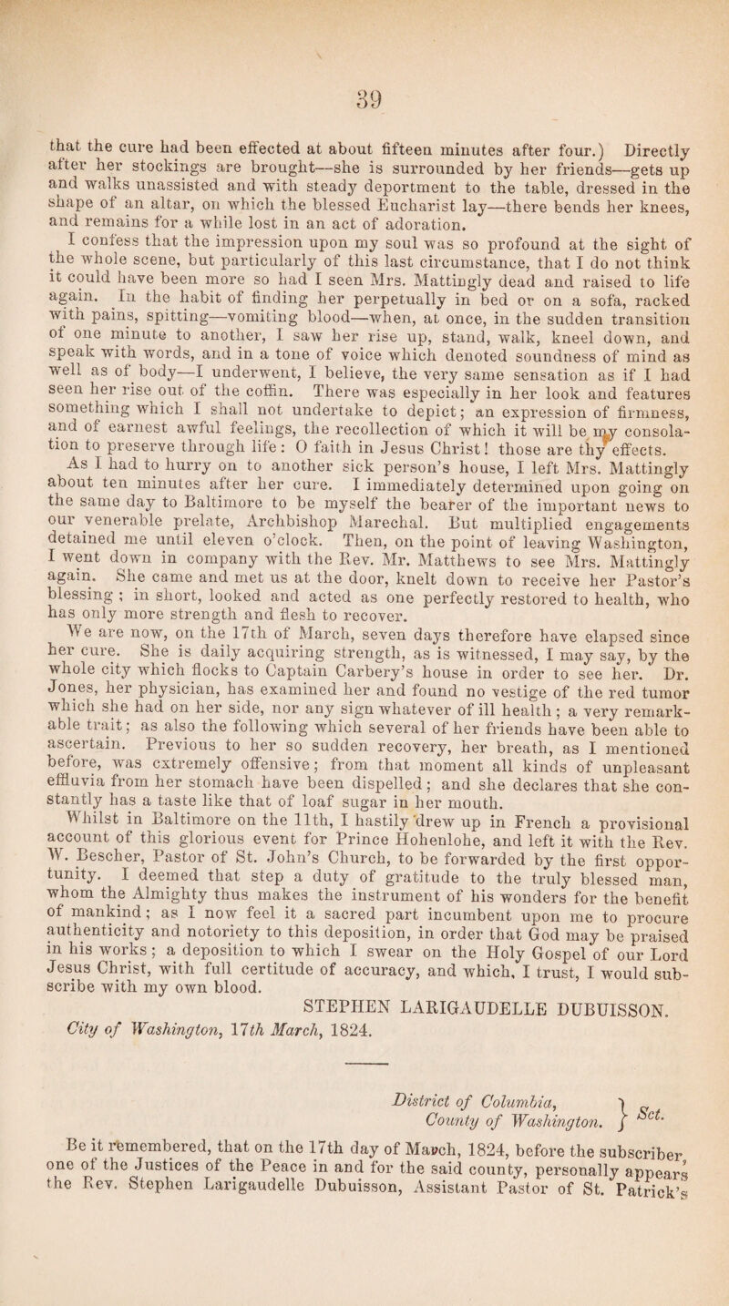 that the cure had been eifected at about fifteen minutes after four.) Directly after her stockings are brought—she is surrounded by her friends—gets up and walks unassisted and with steady deportment to the table, dressed in the shape ot an altar, on which the blessed Eucharist lay—there bends her knees, and remains for a while lost in an act of adoration. I confess that the impression upon my soul was so profound at the sight of the whole scene, but particularly of this last circumstance, that I do not think it could have been more so had I seen Mrs. Mattingly dead and raised to life again. In the habit of finding her perpetually in bed or on a sofa, racked with pains, spitting—vomiting blood—when, at once, in the sudden transition ot one minute to another, I saw her rise up, stand, walk, kneel down, and speak with words, and in a tone of voice which denoted soundness of mind as well as of^ body—I underwent, I believe, the very same sensation as if I had seen her rise out of the coffin. There was especially in her look and features something which I shall not undertake to depict; an expression of firmness, and of earnest awful feelings, the recollection of which it will be rmy consola¬ tion to preserve through life: 0 faith in Jesus Christ! those are thy^effects. As I had to hurry on to another sick person’s house, I left Mrs. Mattingly about ten minutes after her cure. I immediately determined upon going on the same day to Baltimore to be myself the bearer of the important news to our venerable prelate, Archbishop Marechal. But multiplied engagements detained me until eleven o’clock. Then, on the point of leaving Washington, I went down in company with the Rev. Mr. Matthews to see Mrs. Mattingly again. She came and met us at the door, knelt down to receive her Pastor’s blessing ; in short, looked and acted as one perfectly restored to health, who has only more strength and flesh to recover. We are now, on the 17th of March, seven days therefore have elapsed since her cure. She is daily acquiring strength, as is witnessed, I may say, by the whole city which flocks to Captain Carbery’s house in order to see her. Dr. Jones, her physician, has examined her and found no vestige of the red tumor which she had on her side, nor any sign whatever of ill health ; a very remark¬ able trait; as also the following which several of her friends have been able to ascertain. Previous to her so sudden recovery, her breath, as I mentioned before, was extremely offensive; from that moment all kinds of unpleasant effluvia from her stomach have been dispelled; and she declares that she con¬ stantly has a taste like that of loaf sugar in her mouth. Whilst in Baltimore on the 11th, I hastily'drew up in French a provisional account of this glorious event for Prince Hohenlohe, and left it with the Rev. W. Bescher, Pastor of St. John’s Church, to be forwarded by the first oppor¬ tunity. I deemed that step a duty of gratitude to the truly blessed man, whom the Almighty thus makes the instrument of his wonders for the benefit of mankind; as I now feel it a sacred part incumbent upon me to procure authenticity and notoriety to this deposition, in order that God may be praised in his works; a deposition to which I swear on the Holy Gospel of our Lord Jesus Christ, with full certitude of accuracy, and which, I trust, I would sub¬ scribe with my own blood. STEPHEN LARIGAUDELLE DUBUISSON. City of Washington^ 11th March^ 1824. District of Columbia, ^ County of Washington, j Be it remembered, that on the 17th day of March, 1824, before the subscriber one of the Justices of the Peace in and for the said county, personally appears the Rev. Stephen Larigaudelle Dubuisson, Assistant Pastor of St. Patrick’s