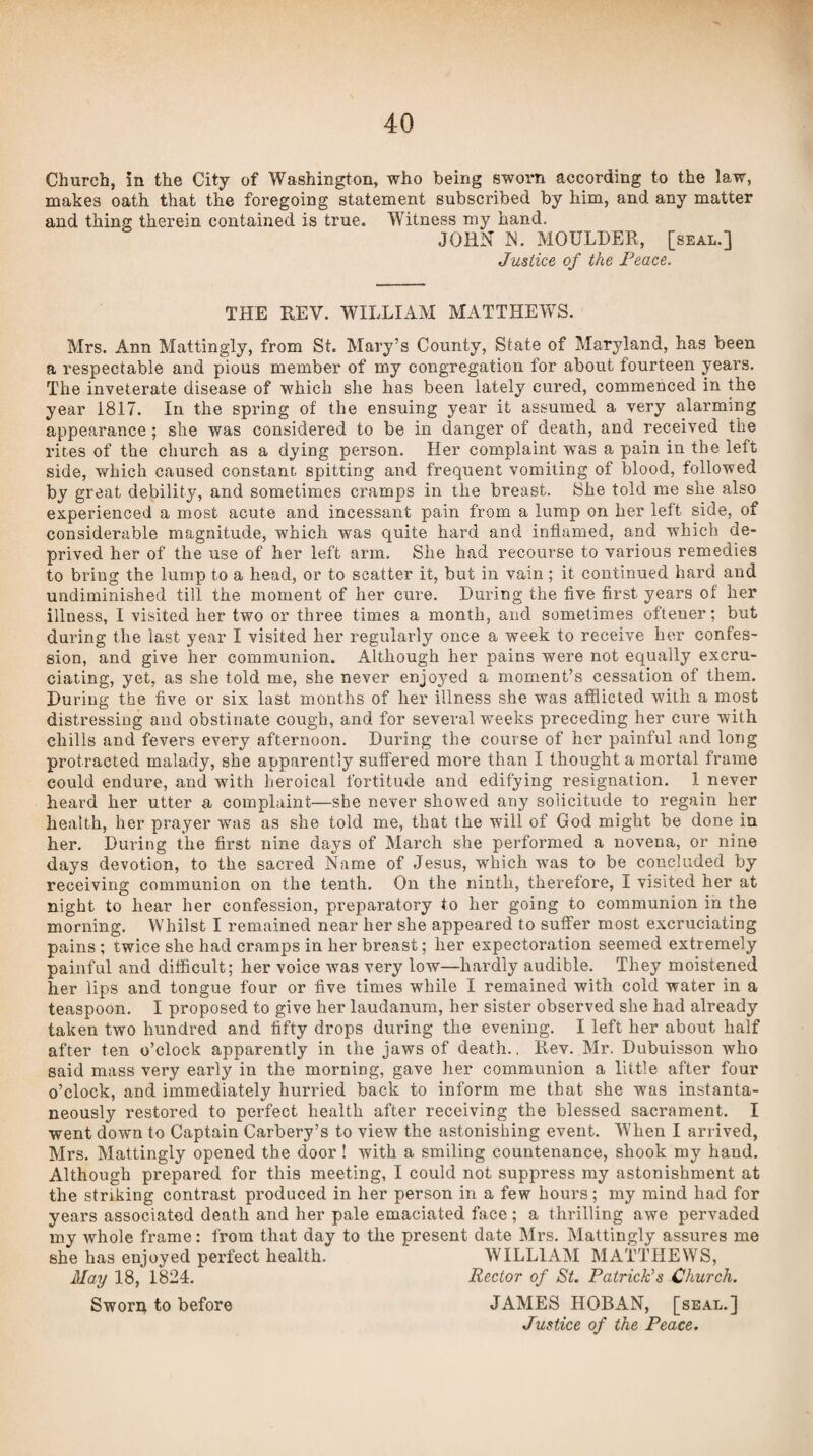 Church, in the City of Washington, who being sworn according to the law, makes oath that the foregoing statement subscribed by him, and any matter and thing therein contained is true. Witness my hand. JOHN N. MOULDER, [seal.] Justice of the Peace. THE REV. WILLIAM MATTHEWS. Mrs. Ann Mattingly, from St. Mary’s County, State of Maryland, has been a respectable and pious member of my congregation for about fourteen years. The inveterate disease of which she has been lately cured, commenced in the year 1817. In the spring of the ensuing year it assumed a very alarming appearance; she was considered to be in danger of death, and received the rites of the church as a dying person. Her complaint was a pain in the left side, vfhich caused constant spitting and frequent vomiting of blood, followed by great debility, and sometimes cramps in the breast. 8he told me she also experienced a most acute and incessant pain from a lump on her left side, of considerable magnitude, which was quite hard and inflamed, and which de¬ prived her of the use of her left arm. She had recourse to various remedies to bring the lump to a head, or to scatter it, but in vain ; it continued hard and undiminished till the moment of her cure. During the five first years of her illness, I visited her two or three times a month, and sometimes oftener; but during the last year I visited her regularly once a week to receive her confes¬ sion, and give her communion. Although her pains were not equally excru¬ ciating, yet, as she told me, she never enjoyed a moment’s cessation of them. During the five or six last months of her illness she was afflicted with a most distressing and obstinate cough, and for several weeks preceding her cure with chills and fevers every afternoon. During the course of her painful and long protracted malady, she apparently suffered more than I thought a mortal frame could endure, and with heroical fortitude and edifying resignation. 1 never heard her utter a complaint—she never showed any solicitude to regain her health, her prayer was as she told me, that the will of God might be done in her. During the first nine days of March she performed a novena, or nine days devotion, to the sacred Name of Jesus, which was to be concluded by receiving communion on the tenth. On the ninth, therefore, I visited her at night to hear her confession, preparatory to her going to communion in the morning. Whilst I remained near her she appeared to suffer most excruciating pains ; twice she had cramps in her breast; her expectoration seemed extremely painful and difficult; her voice was very low—hardly audible. They moistened her lips and tongue four or five times while I remained with cold water in a teaspoon. I proposed to give her laudanum, her sister observed she had already taken two hundred and fifty drops during the evening. I left her about half after ten o’clock apparently in the jaws of death.. Rev. Mr. Dubuisson who said mass very early in the morning, gave her communion a little after four o’clock, and immediately hurried back to inform me that she was instanta¬ neously restored to perfect health after receiving the blessed sacrament. I went down to Captain Carbery’s to view the astonishing event. When I arrived, Mrs. Mattingly opened the door! with a smiling countenance, shook my hand. Although prepared for this meeting, I could not suppress my astonishment at the striking contrast produced in her person in a few hours; my mind had for years associated death and her pale emaciated face ; a thrilling awe pervaded my whole frame: from that day to the present date Mrs. Mattingly assures me she has enjoyed perfect health. WILLIAM MATTHEWS, May 18, 1824. Rector of St. Patrick’s Church. Sworn to before JAMES HOBAN, [seal.]