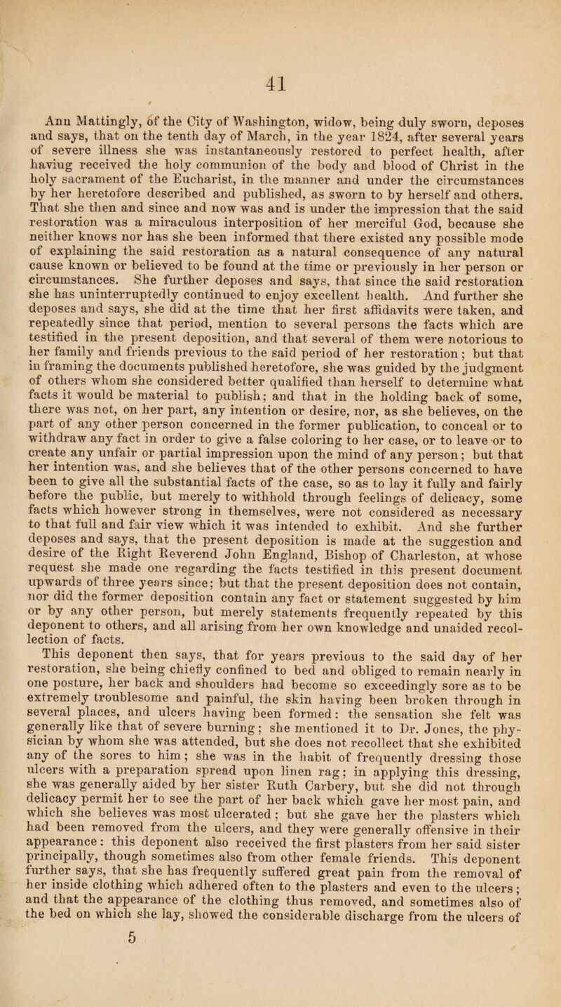 Ann Mattingly, of the City of Washington, widow, being duly sworn, deposes and says, that on the tenth day of March, in the year 1824, after several years of severe illness she was instantaneously restored to perfect health, after haviug received the holy communion of the body and blood of Christ in the holy sacrament of the Eucharist, in the manner and under the circumstances by her heretofore described and published, as sworn to by herself and others. That she then and since and now was and is under the impression that the said restoration was a miraculous interposition of her merciful God, because she neither knows nor has she been informed that there existed any possible mode of explaining the said restoration as a natural consequence of any natural cause known or believed to be found at the time or previously in her person or circumstances. She further deposes and says, that since the said restoration she has uninterruptedly continued to enjoy excellent health. And further she deposes and says, she did at the time that her first affidavits were taken, and repeatedly since that period, mention to several persons the facts which are testified in the present deposition, and that several of them were notorious to her family and friends previous to the said period of her restoration; but that in framing the documents published heretofore, she was guided by the judgment of others whom she considered better qualified than herself to determine what facts it would be material to publish; and that in the holding back of some, there was not, on her part, any intention or desire, nor, as she believes, on the part of any other person concerned in the former publication, to conceal or to withdraw any fact in order to give a false coloring to her case, or to leave or to create any unfair or partial impression upon the mind of any person; but that her intention was, and she believes that of the other persons concerned to have been to give all the substantial facts of the case, so as to lay it fully and fairly before the public, but merely to withhold through feelings of delicacy, some facts which however strong in themselves, were not considered as necessary to that full and fair view which it was intended to exhibit. And she further deposes and says, that the present deposition is made at the suggestion and desire of the Right Reverend John England, Bishop of Charleston, at whose request she made one regarding the facts testified in this present document upwards of three years since; but that the present deposition does not contain, nor did the former deposition contain any fact or statement suggested by him or by any other person, but merely statements frequently repeated by this deponent to others, and all arising from her own knowledge and unaided recol¬ lection of facts. This deponent then says, that for years previous to the said day of her restoration, she being chiefly confined to bed and obliged to remain nearly in one posture, her back and shoulders had become so exceedingly sore as to be extremely troublesome and painful, the skin having been broken through in several places, and ulcers having been formed: the sensation she felt was generally like that of severe burning; she mentioned it to Dr. Jones, the phy¬ sician by whom she was attended, but she does not recollect that she exhibited any of the sores to him; she was in the habit of frequently dressing those ulcers with a preparation spread upon linen rag; in applying this dressing, she was generally aided by her sister Ruth Carbery, but she did not through delicacy permit her to see the part of her back which gave her most pain, and which she believes was most ulcerated ; but she gave her the plasters which had been removed from the ulcers, and they were generally offensive in their appearance: this deponent also received the first plasters from her said sister principally, though sometimes also from other female friends. This deponent further says, that she has frequently suffered great pain from the removal of her inside clothing which adhered often to the plasters and even to the ulcers ; and that the appearance of the clothing thus removed, and sometimes also of the bed on which she lay, showed the considerable discharge from the ulcers of 5