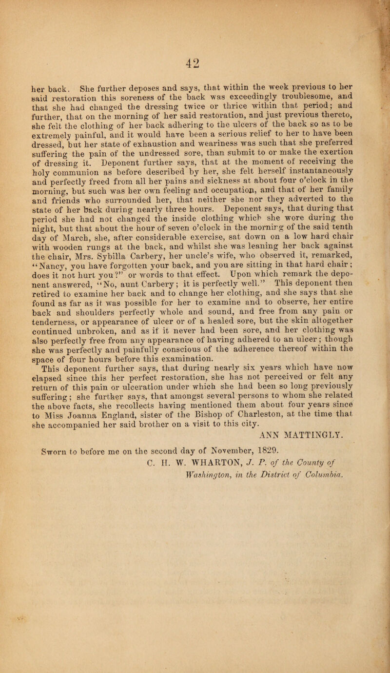 her back. She further deposes and says, that within the week previous to her said restoration this soreness of the back was exceedingly troublesome, and that she had changed the dressing twice or thrice within that period; and further, that on the morning of her said restoration, and just previous thereto, she felt the clothing of her back adhering to the ulcers of the back so as to be extremely painful, and it would have been a serious relief to her to have been dressed, but her state of exhaustion and weariness was such that she preferred suffering the pain of the undressed sore, than submit to or make the exertion of dressing it. Deponent further says, that at the moment of receiving the holy communion as before described by her, she felt herself instantaneously and perfectly freed from all her pains and sickness at about four o’clock in the morning, but such was her own feeling and occupation, and that of her family and friends who surrounded her, that neither she nor they adverted to the state of her back during nearly three hours. Deponent says, that during that period she had not changed the inside clothing which she wore during the night, but that about the hour of seven o’clock in the morning of the said tenth day of March, she, after considerable exercise, sat down on a low hard chair with wooden rungs at the back, and whilst she was leaning her back against the chair, Mrs. Sybilla Carbery, her uncle’s wife, who observed it, remarked, “Nancy, you have forgotten your back, and you are sitting in that hard chair; does it not hurt you?” or words to that effect. Upon w^hich remark the depo¬ nent answered, “No, aunt Carbery; it is perfectly well.” This deponent then retired to examine her back and to change her clothing, and she says that she found as far as it was possible for her to examine and to observe, her entire back and shoulders perfectly whole and sound, and free from any pain or tenderness, or appearance of ulcer or of a healed sore, but the skin altogether continued unbroken, and as if it never had been sore, and her clothing was also perfectly free from any appearance of having adhered to an ulcer; though she was perfectly and painfully conscious of the adherence thereof within the space of four hours before this examination. This deponent further says, that during nearly six years which have now elapsed since this her perfect restoration, she has not perceived or felt any return of this pain or ulceration under which she had been so long previously suffering; she further says, that amongst several persons to whom she related the above facts, she recollects having mentioned them about four years since to Miss Joanna England, sister of the Bishop of Charleston, at the time that she accompanied her said brother on a visit to this city. ANN MATTINGLY. Sworn to before me on the second day of November, 1829. C. H. W. WHARTON, J. P. of the County of Washington, in the District of Coliivihin.