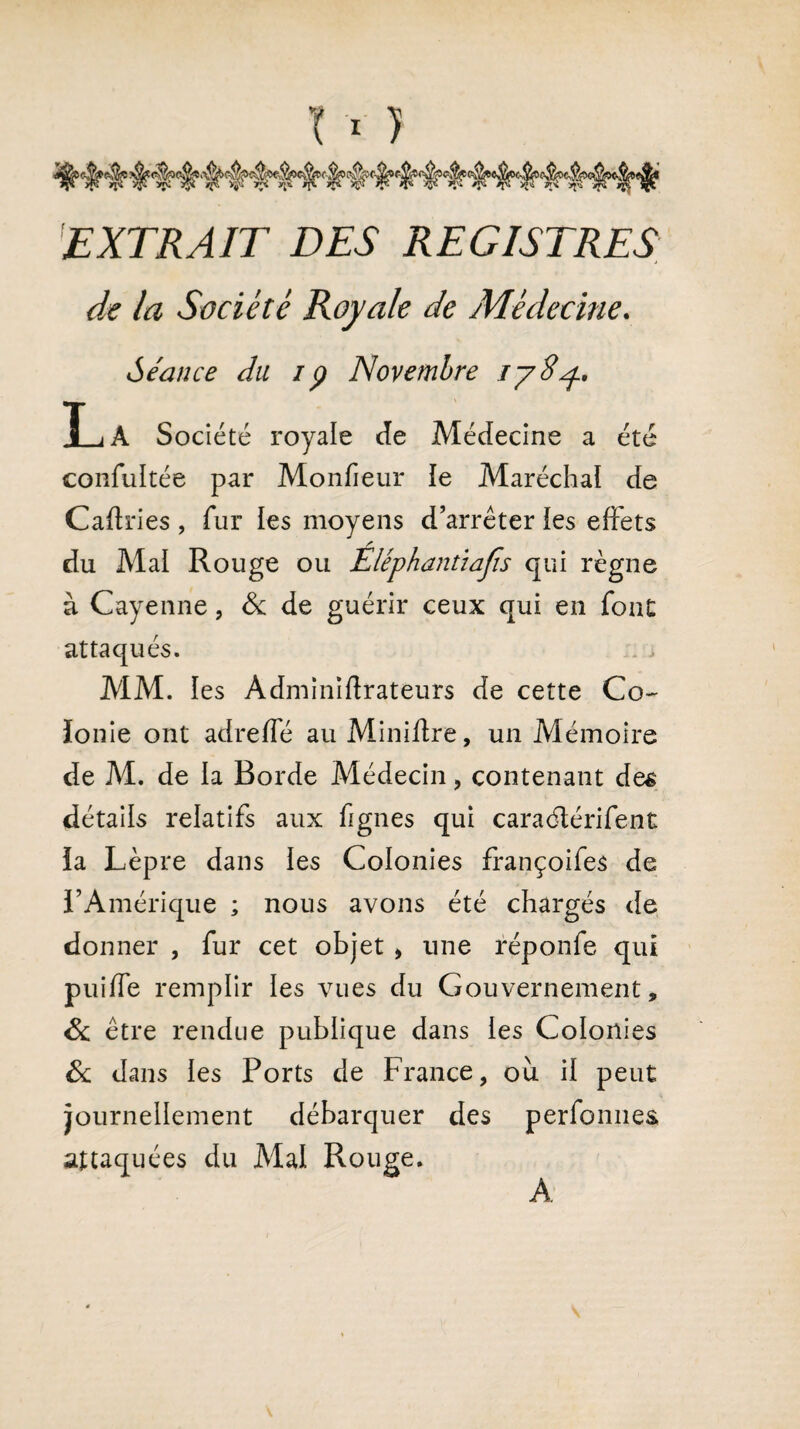 EXTRAIT DES REGISTRES de la Société Royale de Médecine. Séance du ip Novembre jyS^., 1_jA Société royale de Médecine a été confultée par Monfieur le Maréchal de Caftries , fur les moyens d’arrêter les effets du Mal Rouge ou Elephantiajis qui règne à Cayenne, & de guérir ceux qui en font attaqués. MM. les Adminiflrateurs de cette Co~ ïonie ont adreffé au Miniftre, un Mémoire de M. de la Borde Médecin , contenant des détails relatifs aux fgnes qui caraélérifent la Lèpre dans les Colonies françoifes de l’Amérique ; nous avons été chargés de donner , fur cet objet , une réponfe qui puiife remplir les vues du Gouvernement, Sc être rendue publique dans les Colonies & dans les Ports de France, où il peut journellement débarquer des perfonnes attaquées du Mal Rouge. A
