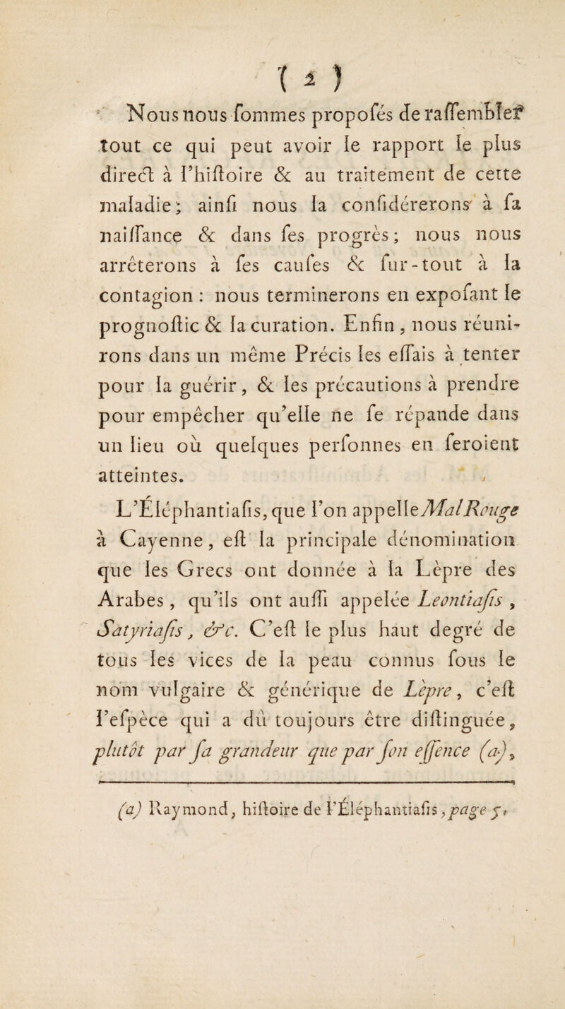 Nous nous fommes propofés de rafiembîef tout ce qui peut avoir le rapport le plus direct à l’hiftoire 8c au traitement de cette maladie; ainfi nous ta confidérerons' à fa nai/Fance 8c dans fes progrès; nous nous arrêterons à fes caufes & fur-tout à la contagion : nous terminerons en expo faut le prognoftic 8c la curation. Enfin , nous réuni¬ rons dans un même Précis les elFais à tenter pour la guérir, 8c les précautions à prendre pour empêcher qu’elle ne fe répande dans un lieu ou quelques perfonnes en feroient atteintes. L’Éléphantiafis, que l’on a^çMzAJal Rthtge à Cayenne, eft la principale dénomination que les Grecs ont donnée à la Lèpre des Arabes, qu’ils ont auffi appelée Leontïajis , Sàtyriajis, &c. C’efl le plus haut degré de tous les vices de la peau connus fous le nom vulgaire 8c générique de Lèpre, c’eit l’efpèce qui a du toujours être diftinguée, plutôt par ja grandeur que par jon e[fence (a), (a) Raymond, hiftoire de FÉléphantiafis j#
