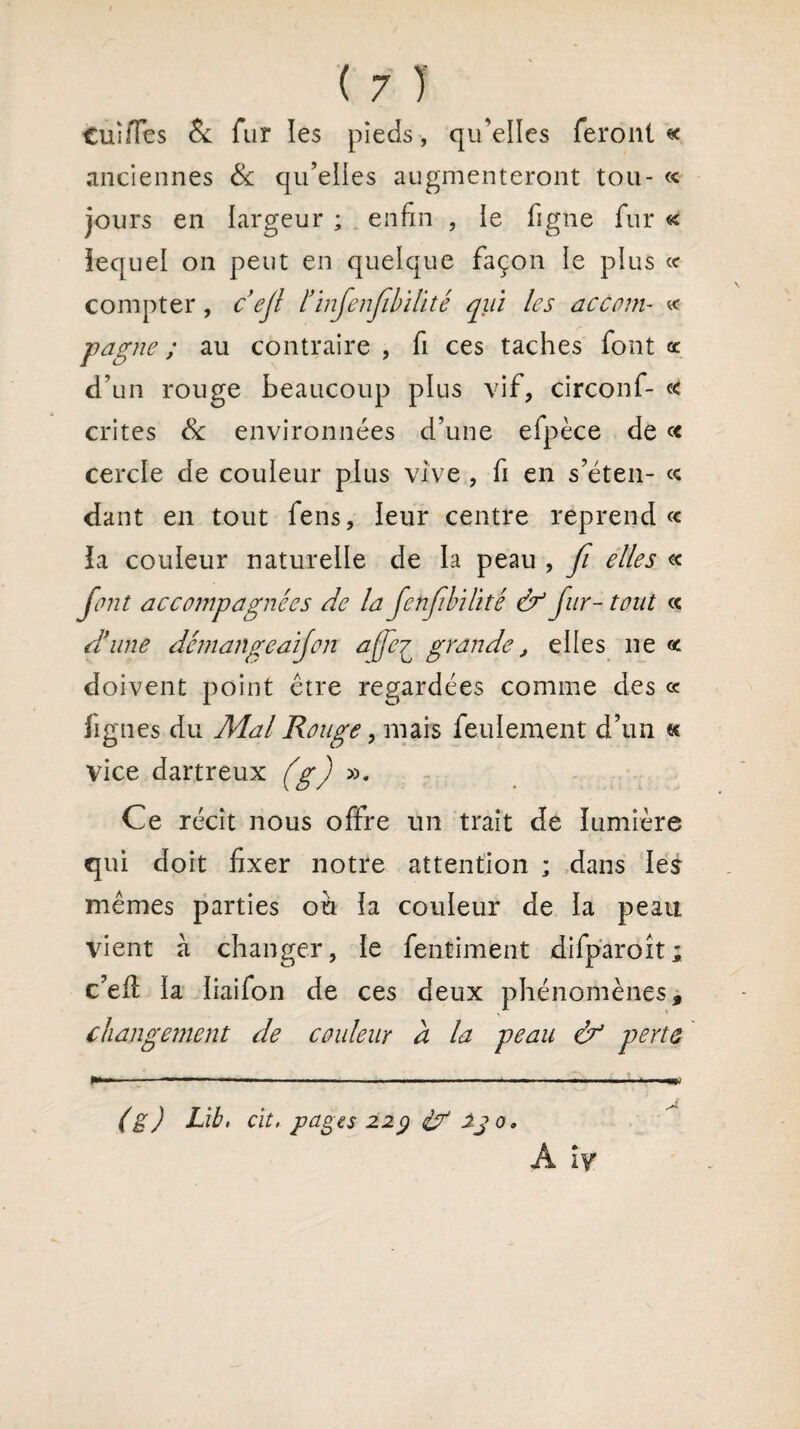 tuiiïes & fur les pieds , qu’elles feront « anciennes & qu’elles augmenteront tou- « jours en largeur ; enfin , ie figue fur « lequel on peut en quelque façon le plus « compter, cejl ïïnjenjlbïlité qui les accom- « pagne ; au contraire , fi ces taches font œ d’un rouge beaucoup plus vif, circonf- c< crites 8c environnées d’une efpèce de « cercle de couleur plus vive , fi en s’éten- « dant en tout fens, leur centre reprend « la couleur naturelle de la peau , fi elles « font accompagnées de la fenfibilité & fur- tout <c d’une dcmangeaïfon affe7 grande, elles ne « doivent point être regardées comme des « lignes du Mal Rouge, mais feulement d’un « vice dartreux (g) ». Ce récit nous offre un trait de lumière qui doit fixer notre attention ; dans les mêmes parties ou la couleur de la peau vient à changer, le fentiment difparoit; c’eft la iiaifon de ces deux phénomènes, changement de couleur a la peau & perte (g) Lit, cit. pages 229 <&r 23 0. A iy