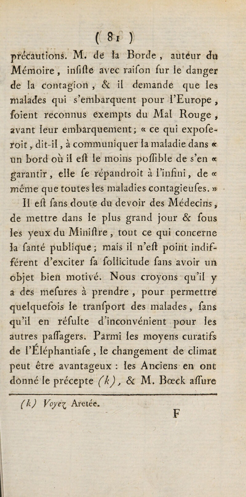 précautions. M. dé fa Borde , auteur du Mémoire , infifte avec raifon fur le danger de la contagion , & il demande que les malades qui s’embarquent pour l’Europe , foient reconnus exempts du Mai Rouge , avant leur embarquement; « ce qui expofe- roit, dit-il, à communiquer la maladie dans « un bord où il efl le moins pofiible de s’en « garantir, elle fe rép an droit à l’infini, de ce même que toutes les maladies contagieufes. » Il efi fans doute du devoir des Médecins, de mettre dans le plus grand jour & fous les yeux du Miniftre, tout ce qui concerne la fanté publique ; mais il n’efi: point indif¬ férent d’exciter fa follicitude fans avoir un objet bien motivé. Nous croyons qu’il y a des mefures à prendre , pour permettre quelquefois le tranfport des malades , fans qu’il en réfulte d’inconvénient pour les autres paflagers. Parmi les moyens curatifs de i’EIéphantiafe , le changement de climat peut être avantageux : les Anciens en ont donné le précepte (k), & M. Bœck affure - . .. '1 - ----, , i ■ , (k) Voyez Aretée. F