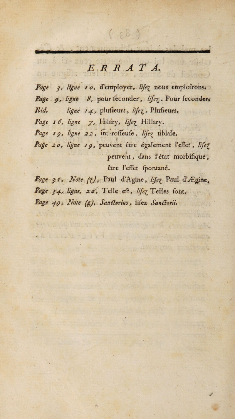 ' t ( f 8 ï ’ < * / ’ ’ , T ' ▼ t. • ... . ... ERRATA. Page 3, ligne 10, d’employer, tije^ nous employons. Page p, ligne 8, pour féconder , lijei. Pour féconder* Ibid, ligne /^, plufieurs, lije^ . Plufieurs, Page 16, ligne y, Hilary, lije£ Hillary. Pdg'e //^æe «2^, in: iroffeufe, lije£ tibiafe. i Page 20, ligne ip, peuvent être également l’effet, life£ peuvent, dans i’état morbifique, être l’effet fpontané. Page 3 j, Note fc), Paul d’Àgine, lijei Paul d’Ægine. Page 34, ligne, 2^, Telle efi, lije^ Telles font. Page cf-p. Note (g), Sanélorius, lifez San â or H,