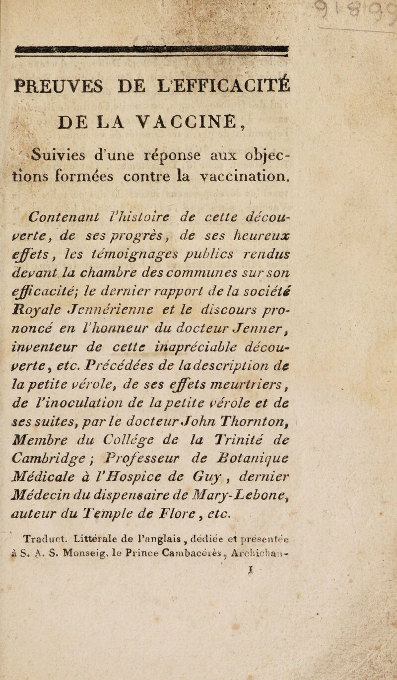 PREUVES DE L EFFICACITÉ 3 ' . DE LA VACCINE, Suivies d’une réponse aux objec- tions formées contre la vaccination. Contenant Vhistoire de cette décou¬ verte , de ses progrès, de ses heureux effets, les témoignages publics rendus devant la chambre des communes sur son efficacité; le dernier rapport delà société Royale Jennérienne et le discours pro¬ noncé en l’honneur du docteur Jenner, inventeur de cette inapréciable décou¬ verte j etc. Précédées de la description de la petite vérole, de ses effets meurtriers, de l’inoculation de la petite vérole et de ses suites, parle docteur John Thornion, Membre du Collège de la Trinité de Cambridge ; Professeur de Botanique Médicale à VHospice de Guy , dernier Médecin du dispensaire de Mary-Lebone, auteur du Temple de Flore, etc. Traduct. Littérrde de l’anglais y dédiée et présentée à S. A, S. Monseig, le Prince Cambacérès «j Archichan- i