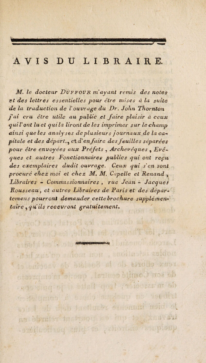 AVIS DU LIBRAIRE. M. le docteur Duffour m’ayant remis des notes et des lettres essentielles pour être mises à la suite de la traduction de Vouvrage du Dr. John Thornton j'ai cru être utile au public et faire plaisir à ceux quiVont luet quila liront de les imprimer sur lechamp ainsi que les analyses de plusieurs journaux de laça pitale et des départet d’en faire des feuilles séparées pour être envoyées aux Préfets , Archevêques , Evê¬ ques et autres Fonctionnaires publics qui ont reçu des exemplaires dudit ouvrage. Ceux qui s en sont procuré chez moi et chez M. M. Capelle et Renand » Libraires - Commissionnaires , rue Jean - Jacques Rousseau, et autres Libraires de Paris et des dépar- temens pourront demander cette brochure supplément taire , qui ils recevront gratuitement.