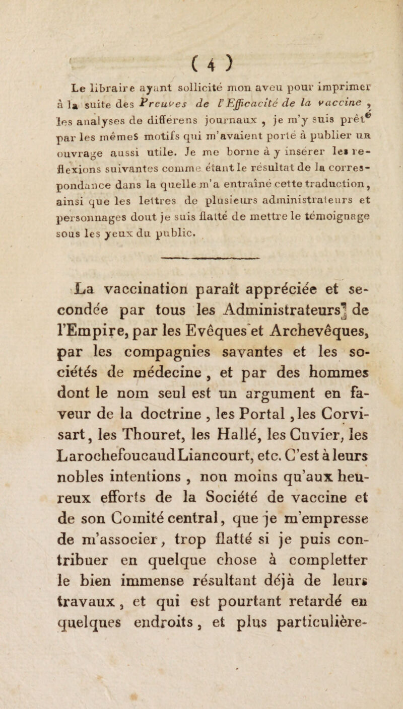 Le libraire ayant sollicité mon aveu pour imprimer à la suite des Preuves de U Efficacité de la vaccine , les analyses de differens journaux , je m’y suis prêt* par les mêmes motifs qui m’avaient porté à publier un ouvrage aussi utile. Je me borne à y insérer les ré¬ flexions suivantes comme étant le résultat de la corres¬ pondance dans la quelle m’a entraîné cette traduction, ainsi que les lettres de plusieurs administrateurs et personnages dout je suis flatté de mettre le témoignage sous les yeux du public. La vaccination paraît appréciée et se¬ condée par tous les Administrateurs’ de l’Empire, par les Evêques'et Archevêques, par les compagnies savantes et les so¬ ciétés de médecine , et par des hommes dont le nom seul est un argument en fa¬ veur de la doctrine , les Portai ,les Corvi- sart, les Thouret, les Hallé, les Cuvier, les Larochefoucaud Liancourt, etc. C’est à leurs nobles intentions , non moins qu’aux heu¬ reux efforts de la Société de vaccine et de son Comité central, que je m'empresse de m’associer, trop flatté si je puis con¬ tribuer en quelque chose à completter le bien immense résultant déjà de leurs travaux , et qui est pourtant retardé en quelques endroits, et plus particulière-