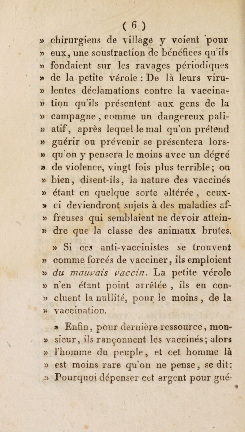 » chirurgiens de village y voient 'pour « eux, une soustraction de bénéfices qu ils » fondaient sur les ravages périodiques r> de la petite vérole : De là leurs viru- » lentes déclamations contre la vaccina- » tion qu’ils présentent aux gens de la s> campagne , comme un dangereux pâli- » atif, après lequel le mal qu’on prétend » guérir ou prévenir se présentera lors- » qu'on y pensera le moins avec un dégré » de violence, vingt fois plus terrible; ou » bien, disent-ils, la nature des vaccinés » étant en quelque sorte altérée, ceux- » ci deviendront sujets à des maladies af- » freuses qui semblaient ne devoir attein- » dre que la classe des animaux brutes, » Si ccs anti-vaccinistes se trouvent » comme forcés de vacciner, ils emploient 3> du mauvais vaccin. La petite vérole » n’en étant point arrêtée , ils en con- » cluent la nullité, pour le moins , de la » vaccination. » Enfin, pour dernière ressource, raon- » sieur, ils rançonnent les vaccinés; alors » lhomme du peuple, et cet homme là » est moins rare qu'on ne pense, se dit: » Pourquoi dépenser cet argent pour gué-