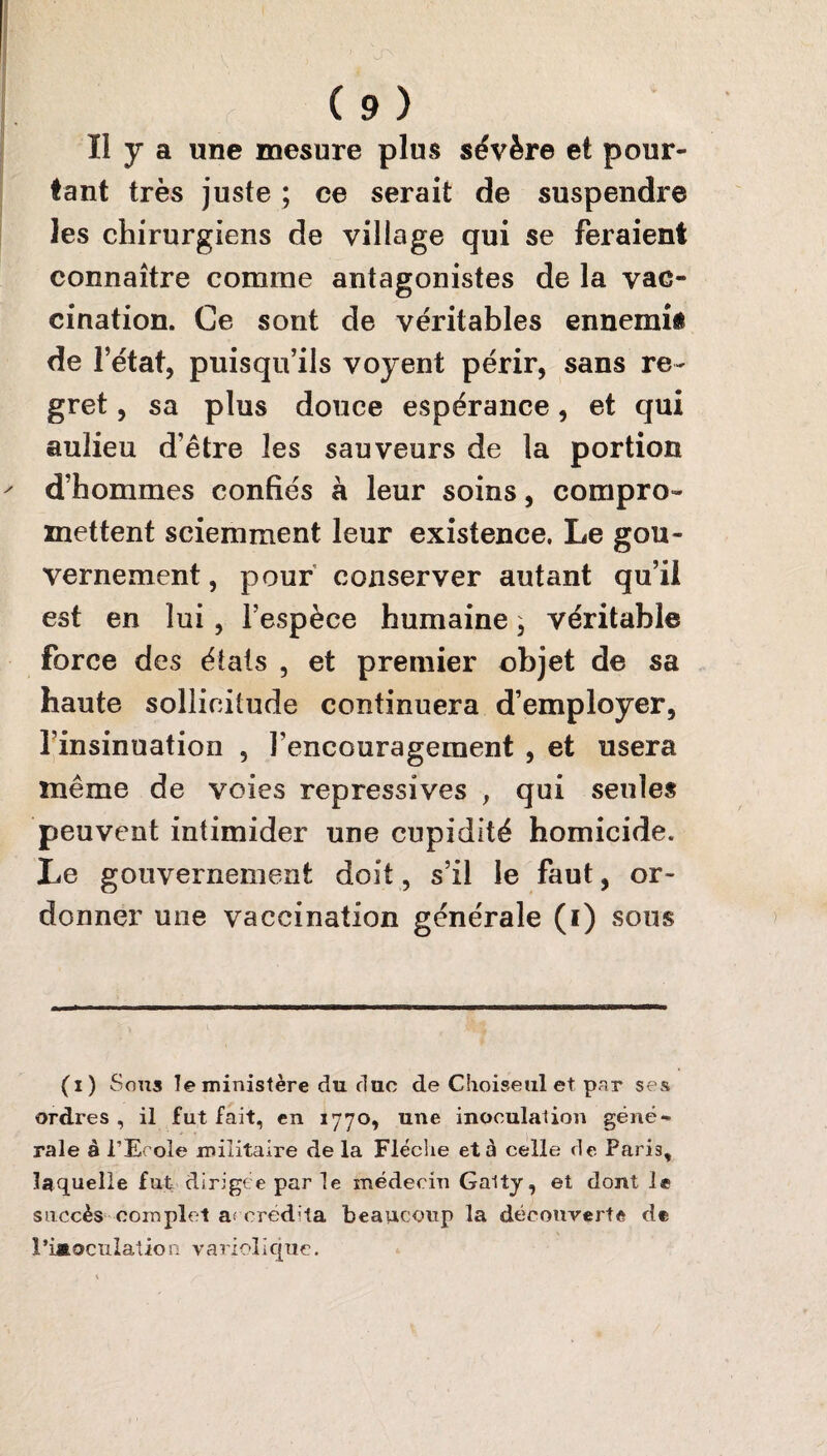 Il y a une mesure plus sévère et pour¬ tant très juste ; ce serait de suspendre les chirurgiens de village qui se feraient connaître comme antagonistes de la vac¬ cination. Ce sont de véritables ennemis de l’état, puisqu’ils voyent périr, sans re¬ gret , sa plus douce espérance, et qui aulieu d’être les sauveurs de la portion d’hommes confiés à leur soins, compro¬ mettent sciemment leur existence. Le gou¬ vernement , pour conserver autant qu’il est en lui, l’espèce humaine, véritable force des étals , et premier objet de sa haute sollicitude continuera d’employer, l’insinuation , l’encouragement , et usera même de voies répressives , qui seules peuvent intimider une cupidité homicide. Le gouvernement doit, s’il le faut, or¬ donner une vaccination générale (i) sous (i) Sous le ministère du duc de Choiseul et par ses ordres , il fut fait, en 1770, une inoculation géné¬ rale à l’Ecole militaire de la Flèche et à celle de Paris, laquelle fut dirigée par le médecin Galty, et dont le succès complet af ered'ta beaucoup la découverte de > l’iaoculation variolique.