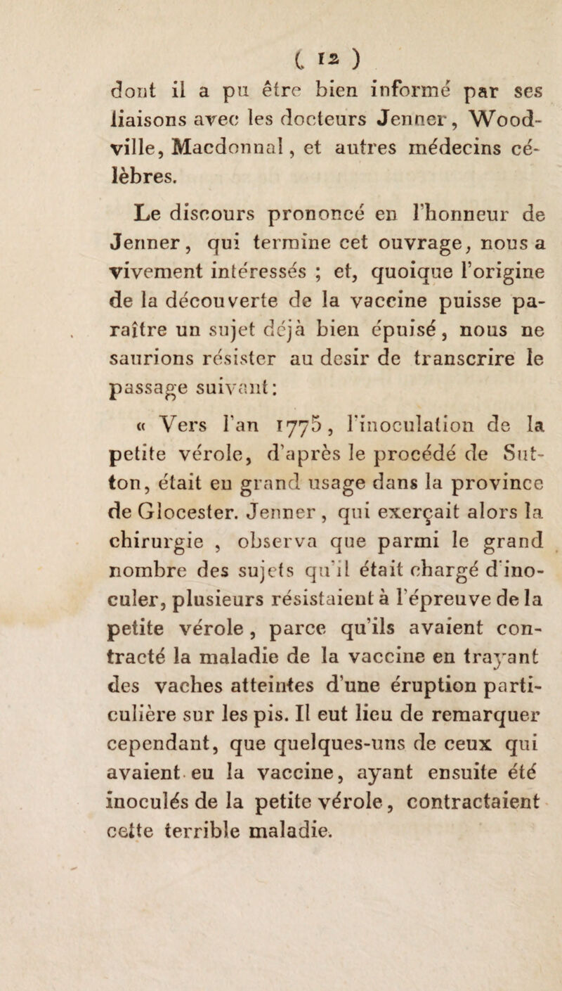 dont il a pu être bien informé par ses liaisons avec les docteurs Jenner, Wood- ville, Macdonnaî, et autres médecins cé¬ lèbres. Le discours prononcé en l'honneur de Jenner, qui termine cet ouvrage, nous a vivement intéressés ; et, quoique l’origine de la découverte de la vaccine puisse pa¬ raître un sujet déjà bien épuisé, nous ne saurions résister au désir de transcrire le passage suivant: « Vers l'an 177b, l'inoculation de la petite vérole, d’après le procédé de Sut- ton, était en grand usage dans la province de Glocester. Jenner , qui exerçait alors la chirurgie , observa que parmi le grand nombre des sujets qu'il était chargé d ino¬ culer, plusieurs résistaient à l'épreuve de la petite vérole , parce qu’ils avaient con¬ tracté la maladie de la vaccine en trayant des vaches atteintes d une éruption parti¬ culière sur les pis. Il eut lieu de remarquer cependant, que quelques-uns de ceux qui avaient eu la vaccine, ayant ensuite été inoculés de la petite vérole, contractaient cette terrible maladie.