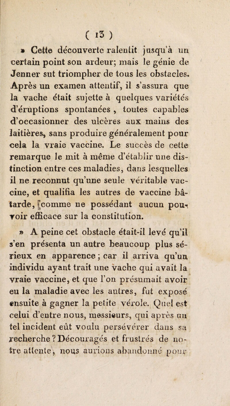 » Cette découverte ralentit jusqu’à un certain point son ardeur; mais le génie de Jenner sut triompher de tous les obstacles. Après un examen attentif, il s’assura que la vache était sujette à quelques variétés d’éruptions spontanées , toutes capables d’occasionner des ulcères aux mains des laitières, sans produire généralement pour cela la vraie vaccine. Le succès de cette remarque le mit à même d’établir une dis¬ tinction entre ces maladies, dans lesquelles il ne reconnut qu’une seule véritable vac¬ cine, et qualifia les autres de vaccine bâ¬ tarde, [comme ne possédant aucun pou^ voir efficace sur la constitution. b A peine cet obstacle était-il levé qu’il s’en présenta un autre beaucoup plus sé¬ rieux en apparence ; car il arriva qu’un individu ayant trait une vache qui avait la vraie vaccine, et que l’on présumait avoir eu la maladie avec les autres, fut exposé ensuite à gagner la petite vérole. Quel est celui d’entre nous, messieurs, qui après un tel incident eût voulu persévérer dans sa recherche ? Découragés et frustrés de no¬ tre attente, nous aurions abandonné pour