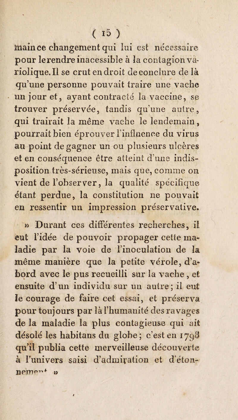 main ce changement qui lui est nécessaire pour le rendre inacessibîe à la contagion va¬ riolique. Il se crut endroit de conclure de là qu’une personne pouvait traire une vache un jour et, ayant contracté la vaccine, se trouver préservée, tandis qu’une autre, qui trairait la même vache le lendemain, pourrait bien éprouver l'influence du virus au point de gagner un ou plusieurs ulcères et en conséquence être atteint d une indis¬ position très-sérieuse, mais que, comme on vient de l’observer, la qualité spécifique étant perdue, la constitution ne pouvait en ressentir un impression préservative. » Durant ces différentes recherches, il eut l’idée de pouvoir propager cette ma¬ ladie par la voie de l’inoculation de la même manière que la petite vérole, d’a¬ bord avec le pus recueilli sur la vache , et ensuite d’un individu sur un autre; il eut ïe courage de faire cet essai, et préserva pour toujours par là l’humanité des ravages de la maladie la plus contagieuse qui ait désolé les habitans du globe; c’est en iyg8 qu’il publia cette merveilleuse découverte à l’univers saisi d’admivation et d’éton- nem?”1 »