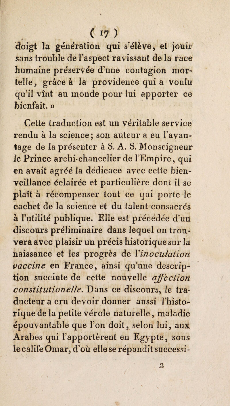 * ' • Vr* k doigt la génération qui s’élève, et jouir sans trouble de l’aspect ravissant de la race humaine préservée d’une contagion mor¬ telle, grâce à la providence qui a voulu qu’il vînt au monde pour lui apporter ce bienfait. » Cette traduction est un véritable service rendu à la science; son auteur a eu l’avan¬ tage de la présenter à S. A. S. Monseigneur Je Prince archrchancelier de l’Empire, qui en avait agréé la dédicace avec cette bien¬ veillance éclairée et particulière dont il se plaît à récompenser tout ce qui porte le cachet de la science et du talent consacrés à Futilité publique. Elle est précédée d’un discours préliminaire dans lequel on trou¬ vera avec plaisir un précis historique sur la naissance et les progrès de Y inoculation vaccine en France, ainsi qu’une descrip¬ tion succinte de cette nouvelle affection constitution elle. Dans ce discours, le tra¬ ducteur a cru devoir donner aussi fhisto- \ rique de la petite vérole naturelle, maladie épouvantable que l’on doit, selon lui, aux: Arabes qui l'apportèrent en Egypte, sous le calife Omar, d’où elle se répandit successi- /