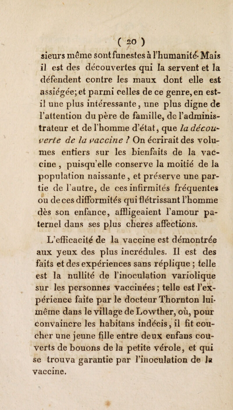 sieurs même sont funestes à Thumanité* Mais il est des découvertes qui la servent et la défendent contre les maux dont elle est assiégée; et parmi celles de ce genre, en est- il une plus intéressante, une plus digne de l’attention du père de famille, de l’adminis¬ trateur et de l'homme d’état, que la décou¬ verte de la vaccine 1 On écrirait des volu¬ mes entiers sur les bienfaits de la vac¬ cine , puisqu'elle conserve la moitié de la population naissante, et préserve une par¬ tie de l’autre, de ces infirmités fréquentes ou de ces difformités qui flétrissant l’homme dès son enfance, affligeaient l’amour pa¬ ternel dans ses plus cheres affections. L’efficacité de la vaccine est démontrée aux yeux des plus incrédules. Il est des faits et des expériences sans réplique ; telle est la nullité de l’inoculation variolique sur les personnes vaccinées ; telle est l’ex¬ périence faite par le docteur Thornton lui- même dans le village de Lowther, où, pour convaincre les habitans indécis, il fit cou¬ cher une jeune fille entre deux enfans cou- • • verts de bouons de la petite vérole, et qui se trouva garantie par l’inoculation de la vaccine.