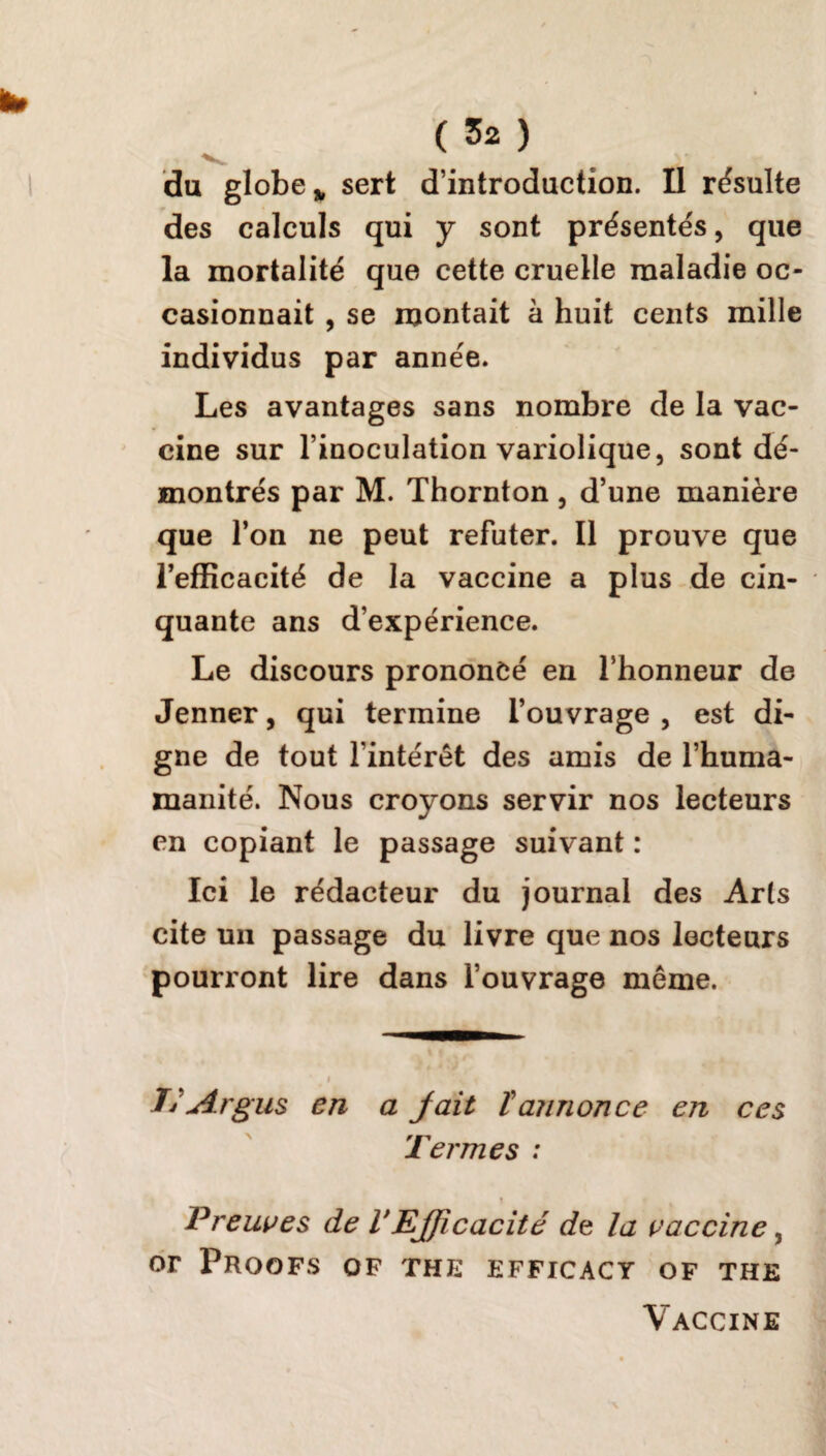 V du globe * sert d’introduction. Il résulte des calculs qui y sont présentés, que la mortalité que cette cruelle maladie oc¬ casionnait , se montait à huit cents mille individus par année. Les avantages sans nombre de la vac¬ cine sur l’inoculation variolique, sont dé¬ montrés par M. Thornton, d’une manière que l’on ne peut réfuter. Il prouve que l’efficacité de la vaccine a plus de cin¬ quante ans d’expérience. Le discours prononcé en l’honneur de Jenner, qui termine l’ouvrage, est di¬ gne de tout l’intérêt des amis de l’huma- manité. Nous croyons servir nos lecteurs en copiant le passage suivant : Ici le rédacteur du journal des Arts cite un passage du livre que nos lecteurs pourront lire dans l’ouvrage même. i Tj Argus en a jait ïannonce en ces Termes : t Preuves de VEfficacité de la vaccine, or pROOFS OF THE EFFICACY OF THE Vaccine