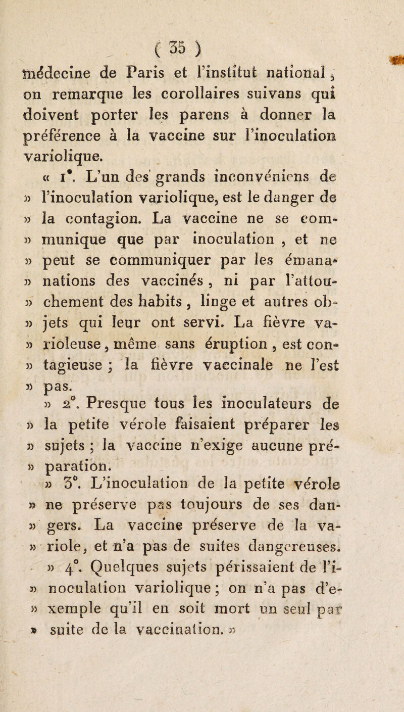 médecine de Paris et l’institut national , on remarque les corollaires suivans qui doivent porter les parens à donner la préférence à la vaccine sur l’inoculation variolique. « i*. L’un des grands ineonvéniens de j> l’inoculation variolique, est le danger de » la contagion. La vaccine ne se eon> î> inunique que par inoculation , et ne peut se communiquer par les émana* 3) nations des vaccinés , ni par Fattou- 3> chement des habits , linge et autres ob~ 3) jets qui leur ont servi. La fièvre va- 3) ïioleuse, même sans éruption , est con- 33 tagieuse ; la fièvre vaccinale ne l’est 33 pas. 3) 2°. Presque tous les inoculateurs de 3) la petite vérole faisaient préparer les 3) sujets ; la vaccine n’exige aucune pré- 3) paration. 33 5°. L’inoculation de la petite vérole 33 ne préserve pas toujours de ses dan- >3 gers. La vaccine préserve de la va- >3 riole, et n’a pas de suites dangereuses. 3) 40. Quelques sujets périssaient de î’i- 3) noculation variolique; on n’a pas d’e- » xemple qu'il en soit mort un seul par » suite de la vaccination. >3