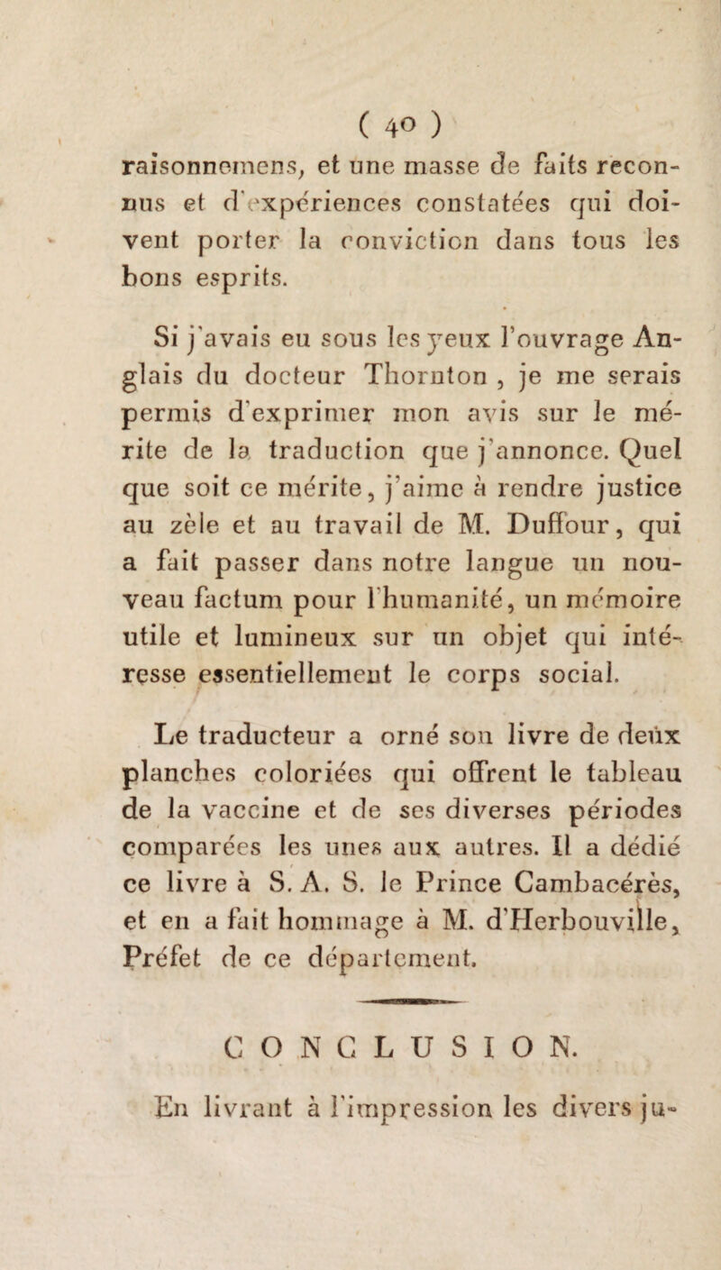 raisonnemens, et une masse de faits recon¬ nus et d'expériences constatées qui doi¬ vent porter la conviction dans tous les bons esprits. Si j'avais eu sous les yeux l’ouvrage An¬ glais du docteur Thornton , je me serais permis d'exprimer mon avis sur le mé¬ rite de la traduction que j'annonce. Quel que soit ce mérite, j'aime à rendre justice au zèle et au travail de M. Duffour, qui a fait passer dans notre langue un nou¬ veau factum pour l’humanité, un mémoire utile et lumineux sur un objet qui inté¬ resse essentiellement le corps social. Le traducteur a orné son livre de deux planches coloriées qui offrent le tableau de la vaccine et de ses diverses périodes comparées les unes aux autres. Il a dédié ce livre à S. A. 8. le Prince Cambacérès, et en a fait hommage à M. d'Herbouville, Préfet de ce département. CO.NCLUSIO N. En livrant à l’impression les divers ju-