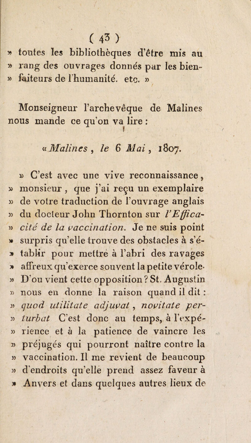 » tontes les bibliothèques d’être mis au » rang des ouvrages donnés par les bien- » faiteurs de l’humanité, etc. » ■ ' ! Monseigneur l’archevêque de Malines nous mande ce qu’on va lire : » « Malines , le 6 Mai, 1807. » C’est avec une vive reconnaissance , » monsieur , que j’ai reçu un exemplaire » de votre traduction de l’ouvrage anglais 3) du docteur John Thornton sur l’Effica- » cité de la vaccination. Je ne suis point » surpris qu’elle trouve des obstacles à s’é- » tablir pour mettre à l’abri des ravages » affreux qu’exerce souvent la petite vérole- » D ou vient cette opposition ? St, Augustin » nous en donne la raison quand il dit : w quod utilitate adjuvat, novitate per- 3) turbat C’est donc au temps, à l’expé- 3) rience et à la patience de vaincre les 3) préjugés qui pourront naître contre la 3) vaccination. Il me revient de beaucoup 3> d’endroits qu’elle prend assez faveur à 3* Anvers et dans quelques autres lieux de