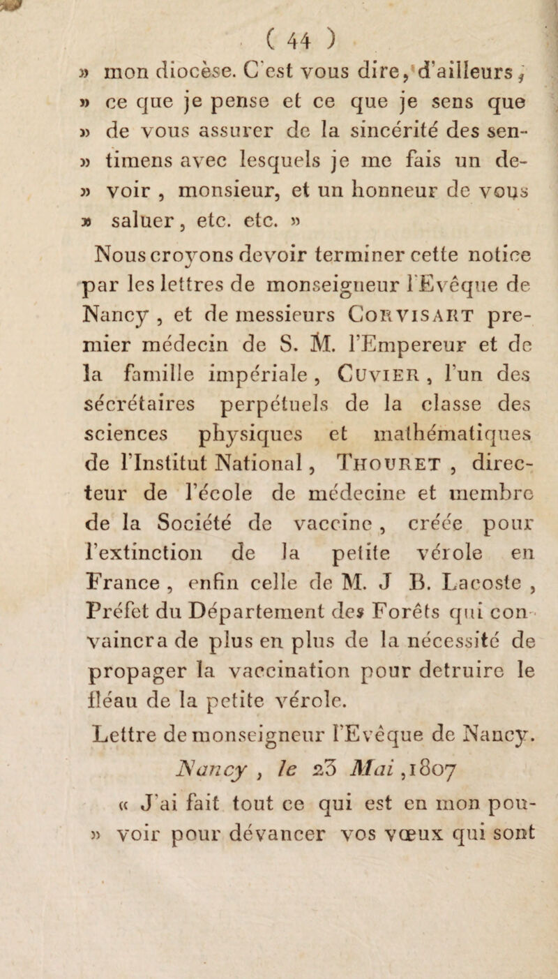 » mon diocèse. C est vous dire, d’aüleursf j> ce que je pense et ce que je sens que » de vous assurer de la sincérité des sen- j> timens avec lesquels je me fais un de- 3) voir , monsieur, et un honneur de vous » saluer, etc. etc. » Nous crovons devoir terminer cette notice J par les lettres de monseigneur l’Evêque de Nancy , et de messieurs Cor vis art pre¬ mier médecin de S. M. l'Empereur et de la famille impériale , Cuvier , l'un des secrétaires perpétuels de la classe des sciences physiques et mathématiques de l’Institut National, Thouret , direc¬ teur de fécole de médecine et membre de la Société de vaccine , créée pour l’extinction de la petite vérole en France , enfin celle de M. J B. Lacoste , Préfet du Département des Forêts qui con vaincra de plus en plus de la nécessité de propager la vaccination pour détruire le lîéau de la petite vérole. Lettre de monseigneur i'Evèque de Nancy. Nancy , le Mai, 1807 « J'ai fait tout ce qui est en mon pou- » voir pour dévancer vos vœux qui sont