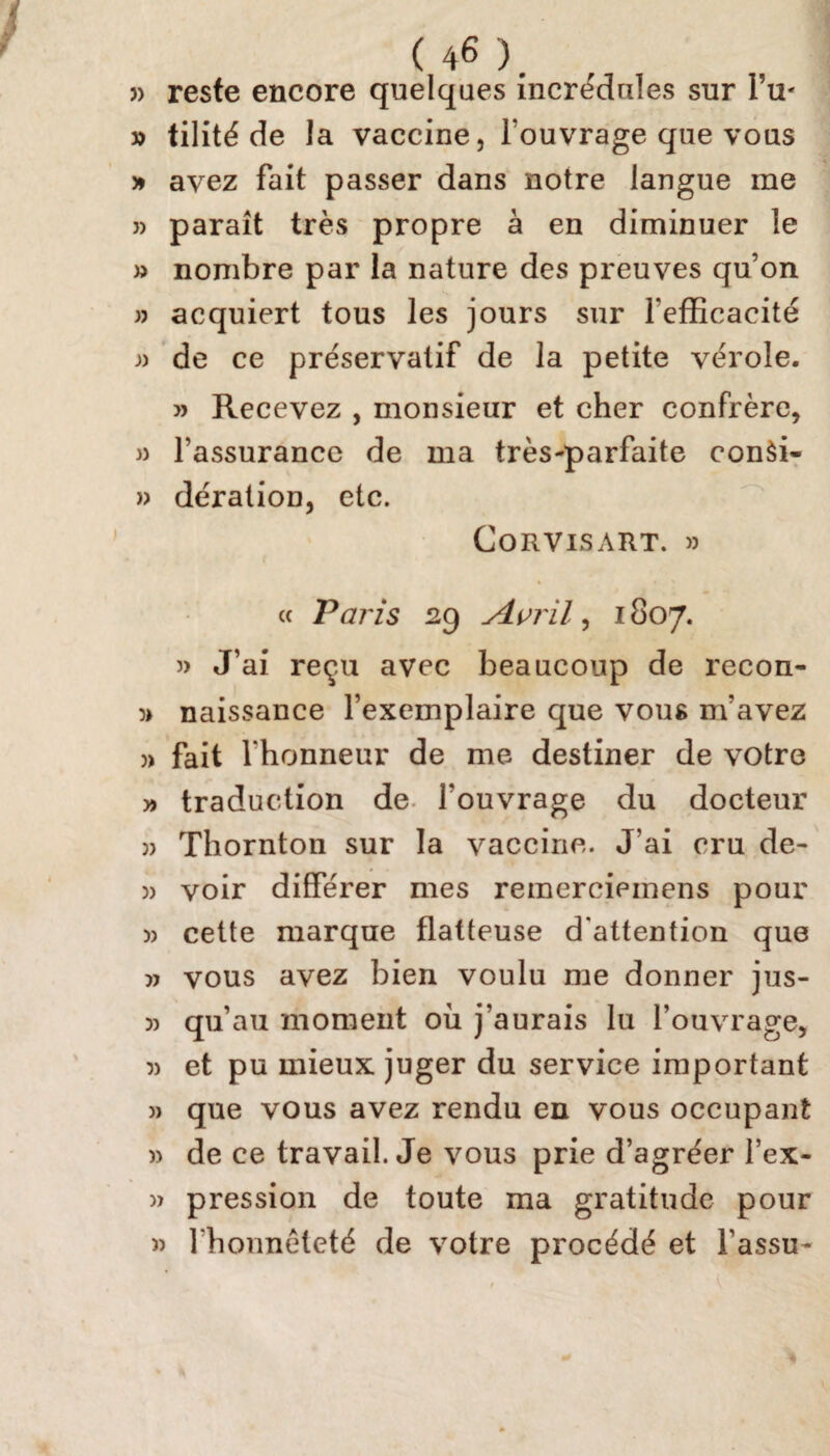 » reste encore quelques incrédules sur l’u- » tilité de la vaccine, l ouvrage que vous » avez fait passer dans notre langue me » paraît très propre à en diminuer le » nombre par la nature des preuves qu’on » acquiert tous les jours sur l'efficacité de ce préservatif de la petite vérole. » Recevez , monsieur et cher confrère, » l’assurance de ma très-parfaite con$i~ w dération, etc. Corvisart. » « Paris 29 Avril ) 1807. » J’ai reçu avec beaucoup de recon- » naissance l’exemplaire que vous m’avez » fait l'honneur de me destiner de votre » traduction de l’ouvrage du docteur )) Thornton sur la vaccine. J’ai cru de- » voir différer mes reinerciemens pour )> cette marque flatteuse d'attention que » vous avez bien voulu me donner jus- » qu’au moment où j’aurais lu l’ouvrage, 5) et pu mieux juger du service important )> que vous avez rendu en vous occupant w de ce travail. Je vous prie d’agréer l’ex- » pression de toute ma gratitude pour » l'honneteté de votre procédé et l’assu-